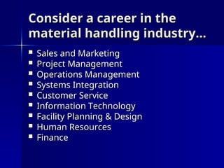 Consider a career in the
Consider a career in the
material handling industry…
material handling industry…
 Sales and Marketing
Sales and Marketing
 Project Management
Project Management
 Operations Management
Operations Management
 Systems Integration
Systems Integration
 Customer Service
Customer Service
 Information Technology
Information Technology
 Facility Planning & Design
Facility Planning & Design
 Human Resources
Human Resources
 Finance
Finance
 