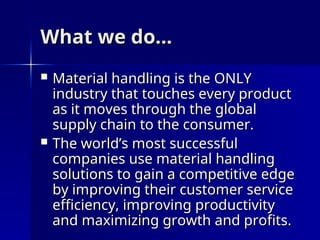 What we do…
What we do…
 Material handling is the ONLY
Material handling is the ONLY
industry that touches every product
industry that touches every product
as it moves through the global
as it moves through the global
supply chain to the consumer.
supply chain to the consumer.
 The world’s most successful
The world’s most successful
companies use material handling
companies use material handling
solutions to gain a competitive edge
solutions to gain a competitive edge
by improving their customer service
by improving their customer service
efficiency, improving productivity
efficiency, improving productivity
and maximizing growth and profits.
and maximizing growth and profits.
 