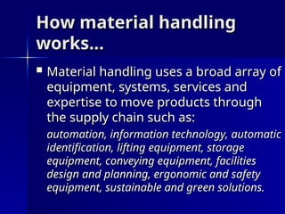 How material handling
How material handling
works…
works…
 Material handling uses a broad array of
Material handling uses a broad array of
equipment, systems, services and
equipment, systems, services and
expertise to move products through
expertise to move products through
the supply chain such as:
the supply chain such as:
automation, information technology, automatic
automation, information technology, automatic
identification, lifting equipment, storage
identification, lifting equipment, storage
equipment, conveying equipment, facilities
equipment, conveying equipment, facilities
design and planning, ergonomic and safety
design and planning, ergonomic and safety
equipment, sustainable and green solutions.
equipment, sustainable and green solutions.
 