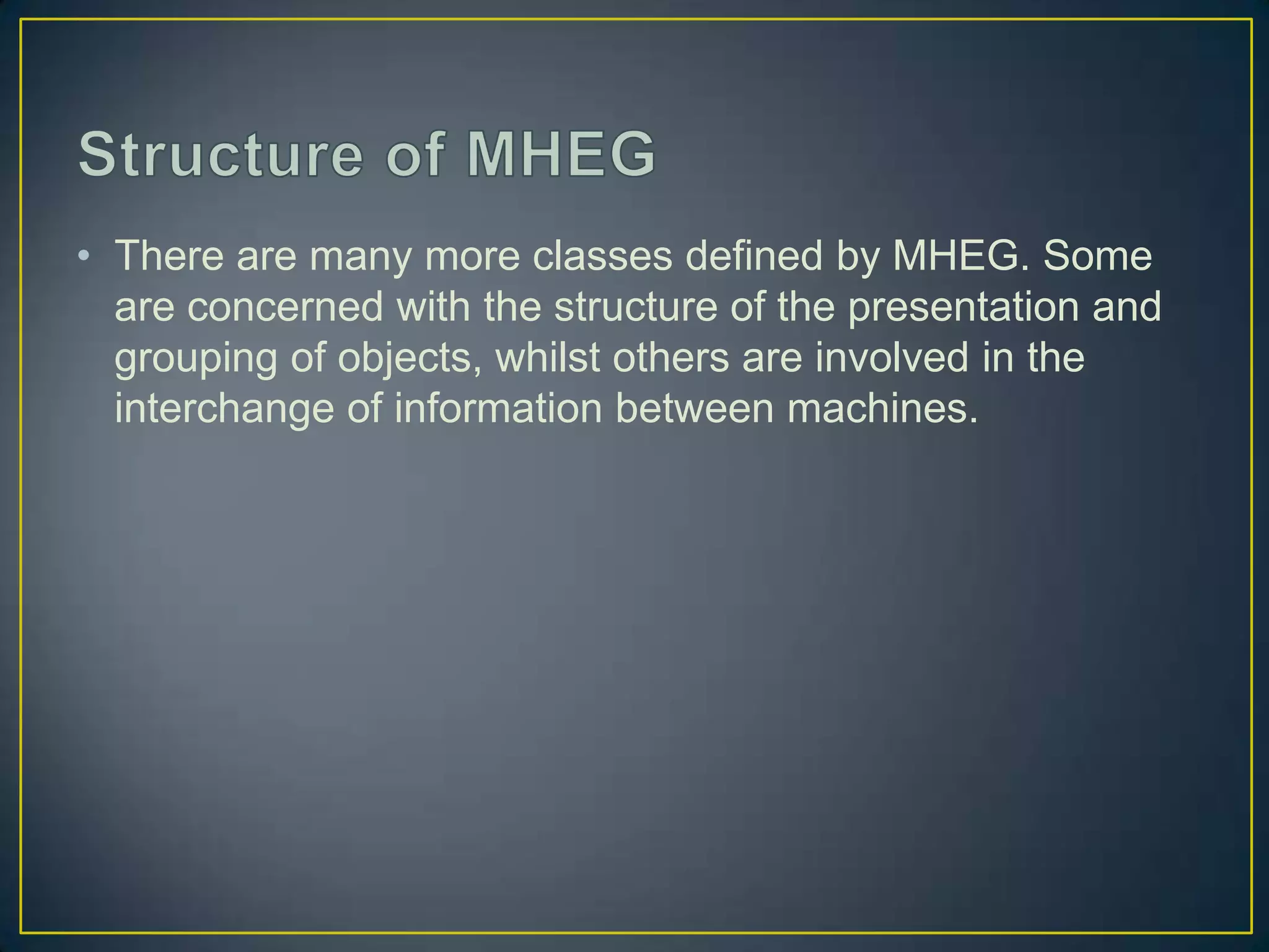 • There are many more classes defined by MHEG. Some
  are concerned with the structure of the presentation and
  grouping of objects, whilst others are involved in the
  interchange of information between machines.
 