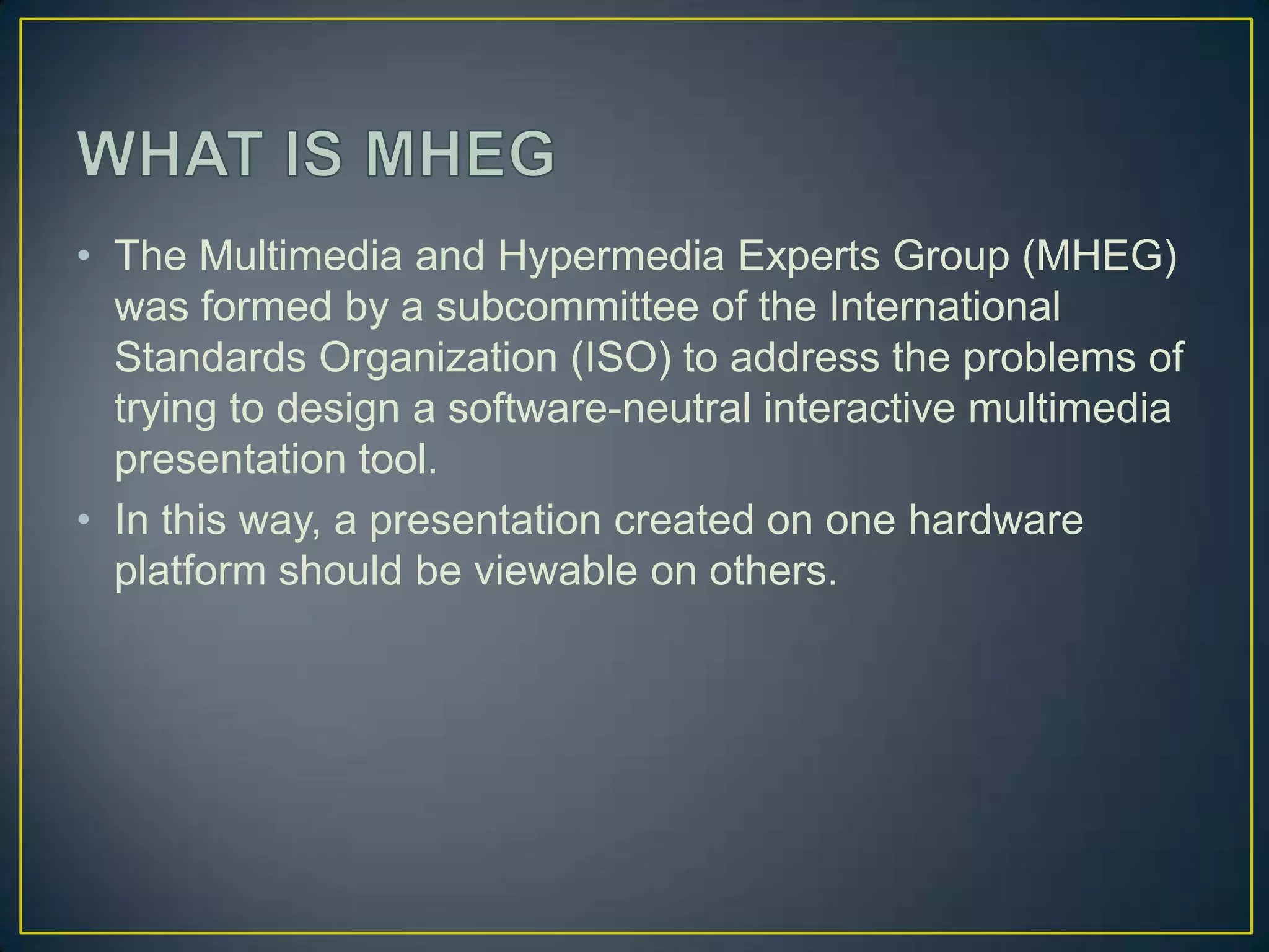 • The Multimedia and Hypermedia Experts Group (MHEG)
  was formed by a subcommittee of the International
  Standards Organization (ISO) to address the problems of
  trying to design a software-neutral interactive multimedia
  presentation tool.
• In this way, a presentation created on one hardware
  platform should be viewable on others.
 