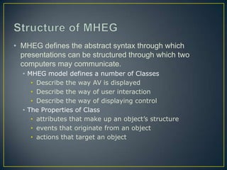 • MHEG defines the abstract syntax through which
  presentations can be structured through which two
  computers may communicate.
  • MHEG model defines a number of Classes
     • Describe the way AV is displayed
     • Describe the way of user interaction
     • Describe the way of displaying control
  • The Properties of Class
     • attributes that make up an object’s structure
     • events that originate from an object
     • actions that target an object
 