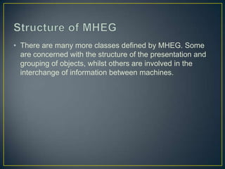 • There are many more classes defined by MHEG. Some
  are concerned with the structure of the presentation and
  grouping of objects, whilst others are involved in the
  interchange of information between machines.
 
