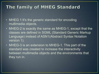 • MHEG 1:It's the generic standard for encoding
  multimedia objects.
• MHEG-2 is exactly the same as MHEG-1, except that the
  classes are defined in SGML (Standard Generic Markup
  Language) instead of ASN1(Abstract Syntax Notation
  version 1).
• MHEG-3 is an extension to MHEG-1. This part of the
  standard was created to increase the interactivity
  between multimedia objects and the environments that
  they run in.
 