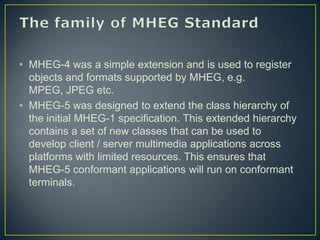 • MHEG-4 was a simple extension and is used to register
  objects and formats supported by MHEG, e.g.
  MPEG, JPEG etc.
• MHEG-5 was designed to extend the class hierarchy of
  the initial MHEG-1 specification. This extended hierarchy
  contains a set of new classes that can be used to
  develop client / server multimedia applications across
  platforms with limited resources. This ensures that
  MHEG-5 conformant applications will run on conformant
  terminals.
 