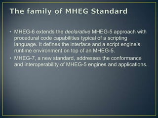 • MHEG-6 extends the declarative MHEG-5 approach with
  procedural code capabilities typical of a scripting
  language. It defines the interface and a script engine's
  runtime environment on top of an MHEG-5.
• MHEG-7, a new standard, addresses the conformance
  and interoperability of MHEG-5 engines and applications.
 