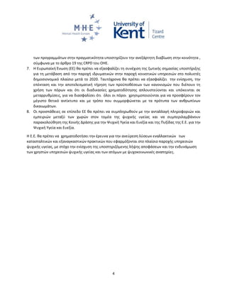 4
των προγραμμάτων στην πραγματικότητα υποστηρίζουν την ανεξάρτητη διαβίωση στην κοινότητα ,
σύμφωνα με το άρθρο 19 της CRPD του ΟΗΕ.
7. Η Ευρωπαϊκή Ένωση (ΕΕ) θα πρέπει να εξασφαλίζει τη συνέχιση της ζωτικής σημασίας υποστήριξης
για τη μετάβαση από την παροχή ιδρυματικών στην παροχή κοινοτικών υπηρεσιών στο πολυετές
δημοσιονομικό πλαίσιο μετά το 2020. Ταυτόχρονα θα πρέπει να εξασφαλίζει την ενίσχυση, την
επέκταση και την αποτελεσματική τήρηση των προϋποθέσεων των κανονισμών που διέπουν τη
χρήση των πόρων και ότι οι διαδικασίες χρηματοδότησης απλουστεύονται και υπόκεινται σε
μεταρρυθμίσεις, για να διασφαλίσει ότι όλοι οι πόροι χρησιμοποιούνται για να προσφέρουν τον
μέγιστο θετικό αντίκτυπο και με τρόπο που συμμορφώνεται με τα πρότυπα των ανθρωπίνων
δικαιωμάτων.
8. Οι προσπάθειες σε επίπεδο ΕΕ θα πρέπει να συμπληρωθούν με την ανταλλαγή πληροφοριών και
εμπειριών μεταξύ των χωρών στον τομέα της ψυχικής υγείας και να συμπεριλαμβάνουν
παρακολούθηση της Κοινής Δράσης για την Ψυχική Υγεία και Ευεξία και της Πυξίδας της Ε.Ε. για την
Ψυχική Υγεία και Ευεξία.
Η Ε.Ε. θα πρέπει να χρηματοδοτήσει την έρευνα για την ανεύρεση λύσεων εναλλακτικών των
κατασταλτικών και εξαναγκαστικών πρακτικών που εφαρμόζονται στο πλαίσιο παροχής υπηρεσιών
ψυχικής υγείας, με στόχο την ενίσχυση της υποστηριζόμενης λήψης αποφάσεων και την ενδυνάμωση
των χρηστών υπηρεσιών ψυχικής υγείας και των ατόμων με ψυχοκοινωνικές αναπηρίες.
 