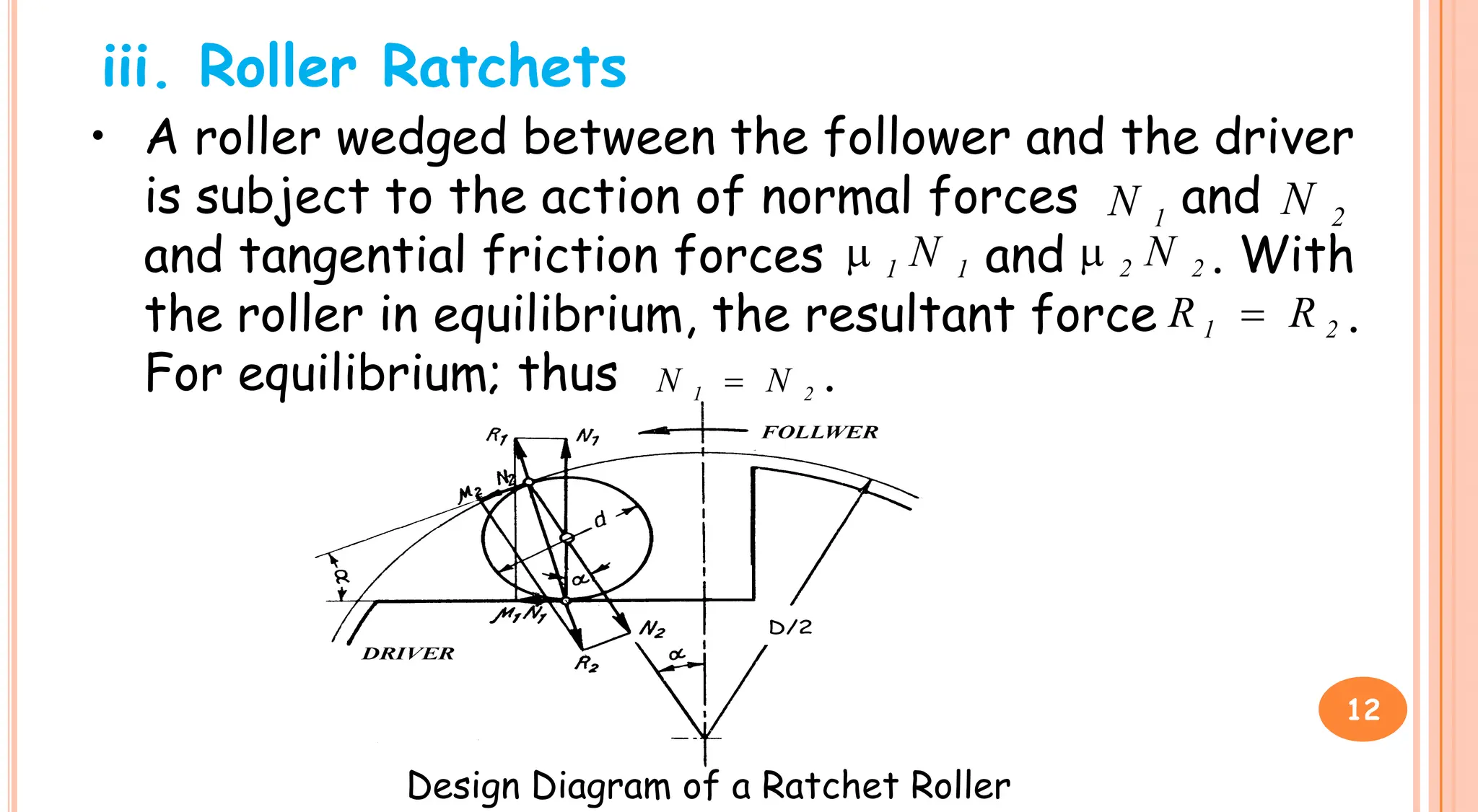iii. Roller Ratchets
• A roller wedged between the follower and the driver
is subject to the action of normal forces and
and tangential friction forces and . With
the roller in equilibrium, the resultant force .
For equilibrium; thus .
1
N 2
N
1
1 N
 2
2 N

2
1 R
R 
2
1 N
N 
Design Diagram of a Ratchet Roller
12
 