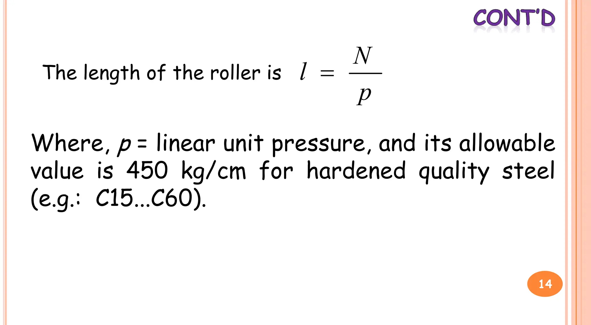 The length of the roller is
p
N
l 
Where, p = linear unit pressure, and its allowable
value is 450 kg/cm for hardened quality steel
value is 450 kg/cm for hardened quality steel
(e.g.: C15...C60).
14
 