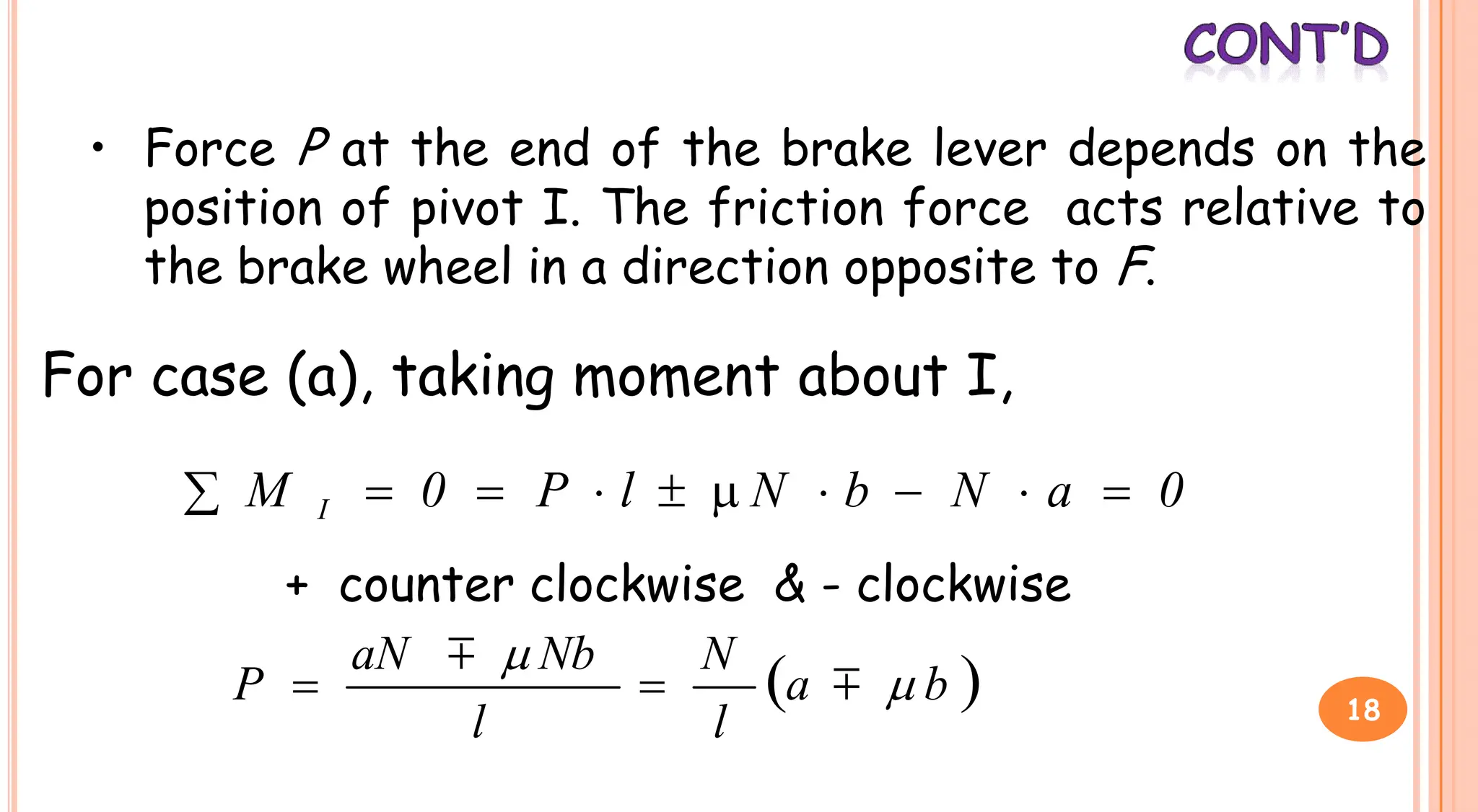 • Force P at the end of the brake lever depends on the
position of pivot I. The friction force acts relative to
the brake wheel in a direction opposite to F.
For case (a), taking moment about I,
For case (a), taking moment about I,
0
a
N
b
N
l
P
0
M I 









+ counter clockwise & - clockwise
 
b
a
l
N
l
Nb
aN
P 




 18
 