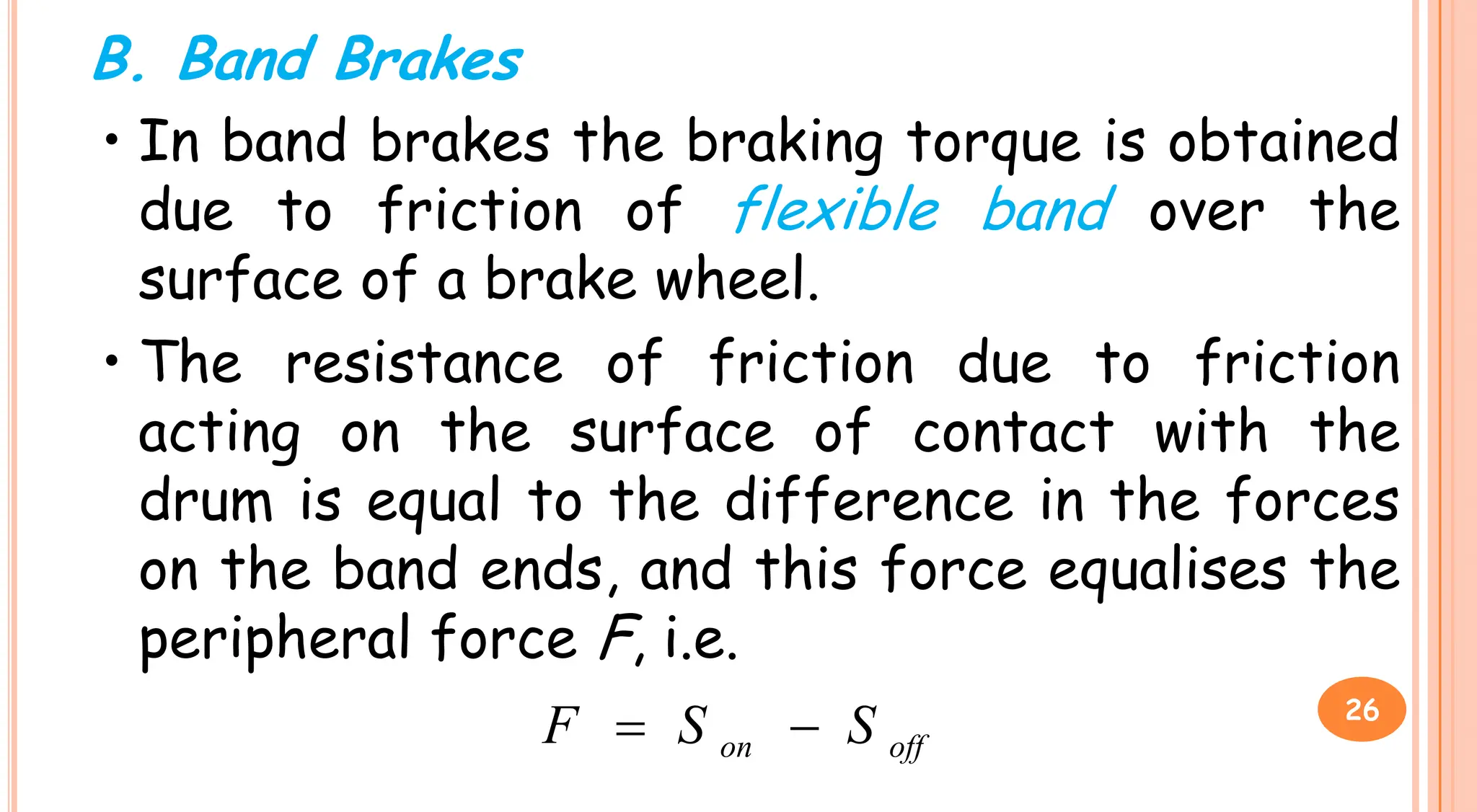 B. Band Brakes
• In band brakes the braking torque is obtained
due to friction of flexible band over the
surface of a brake wheel.
• The resistance of friction due to friction
acting on the surface of contact with the
acting on the surface of contact with the
drum is equal to the difference in the forces
on the band ends, and this force equalises the
peripheral force F, i.e.
off
on S
S
F 
 26
 