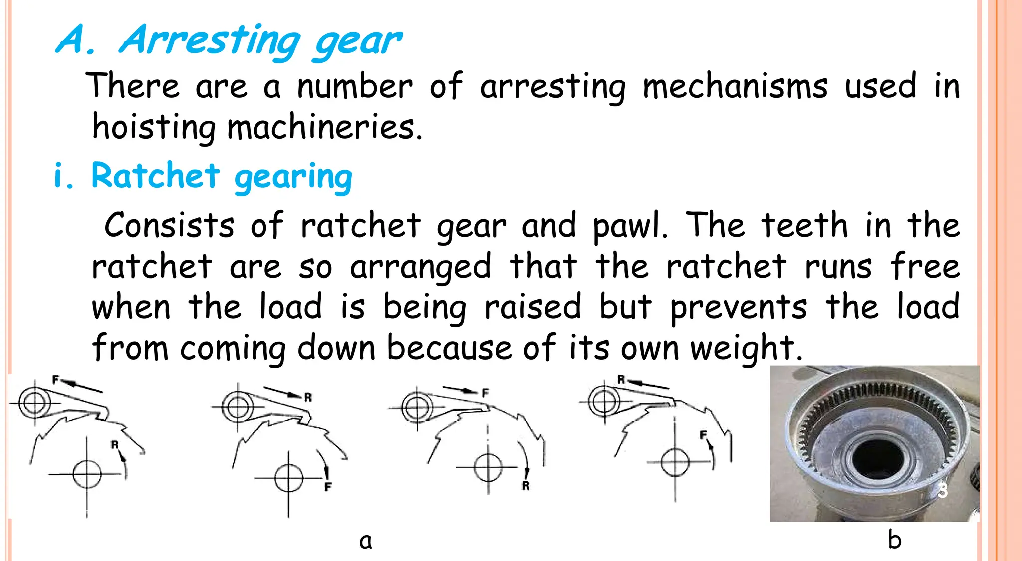 There are a number of arresting mechanisms used in
hoisting machineries.
i. Ratchet gearing
Consists of ratchet gear and pawl. The teeth in the
ratchet are so arranged that the ratchet runs free
when the load is being raised but prevents the load
A. Arresting gear
ratchet are so arranged that the ratchet runs free
when the load is being raised but prevents the load
from coming down because of its own weight.
a b
3
 