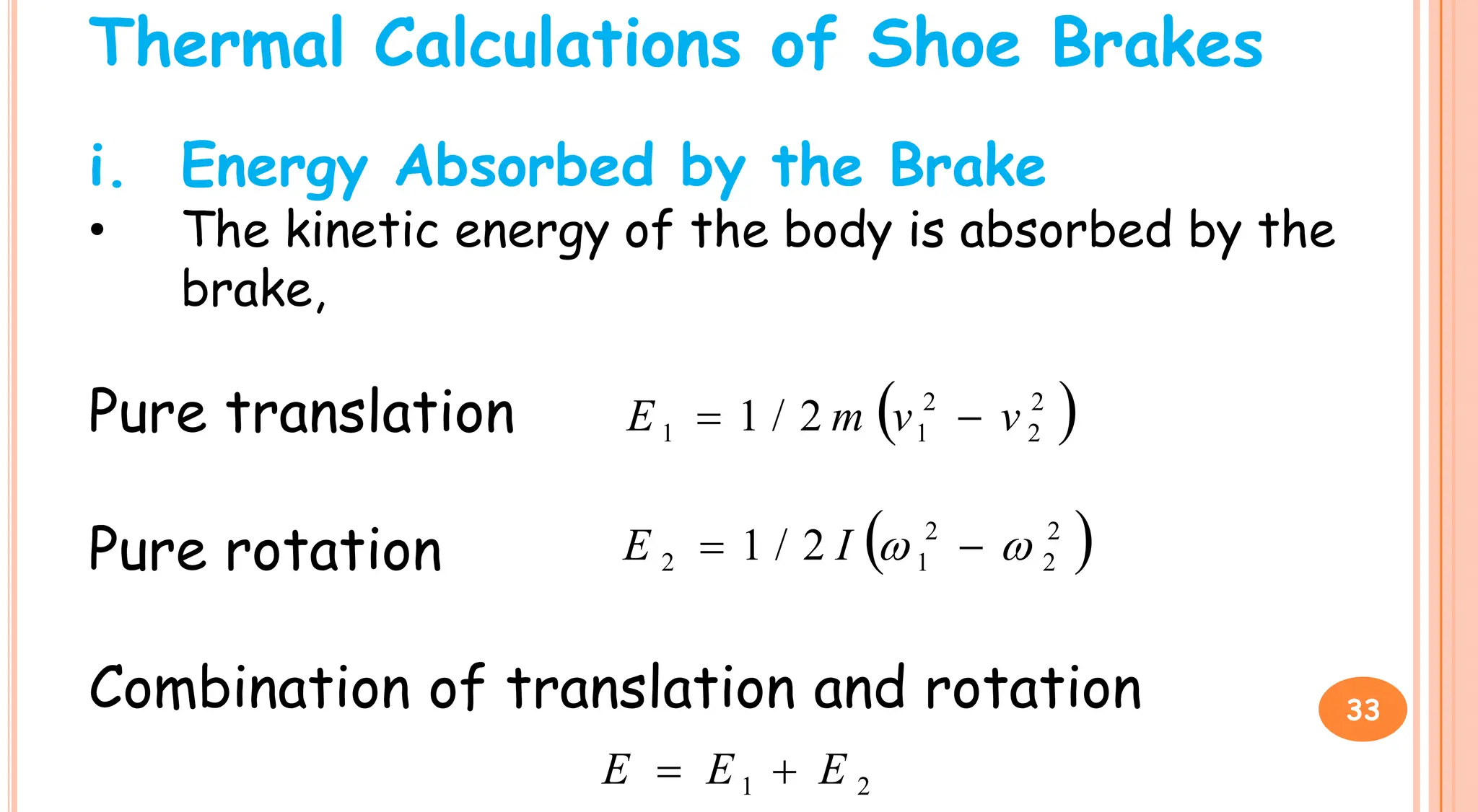 Thermal Calculations of Shoe Brakes
i. Energy Absorbed by the Brake
• The kinetic energy of the body is absorbed by the
brake,
Pure translation  
2
2
2
/
1 v
v
m
E 

Pure translation
Pure rotation
Combination of translation and rotation
 
2
2
2
1
1 2
/
1 v
v
m
E 

 
2
2
2
1
2 2
/
1 
 
 I
E
2
1 E
E
E 

33
 