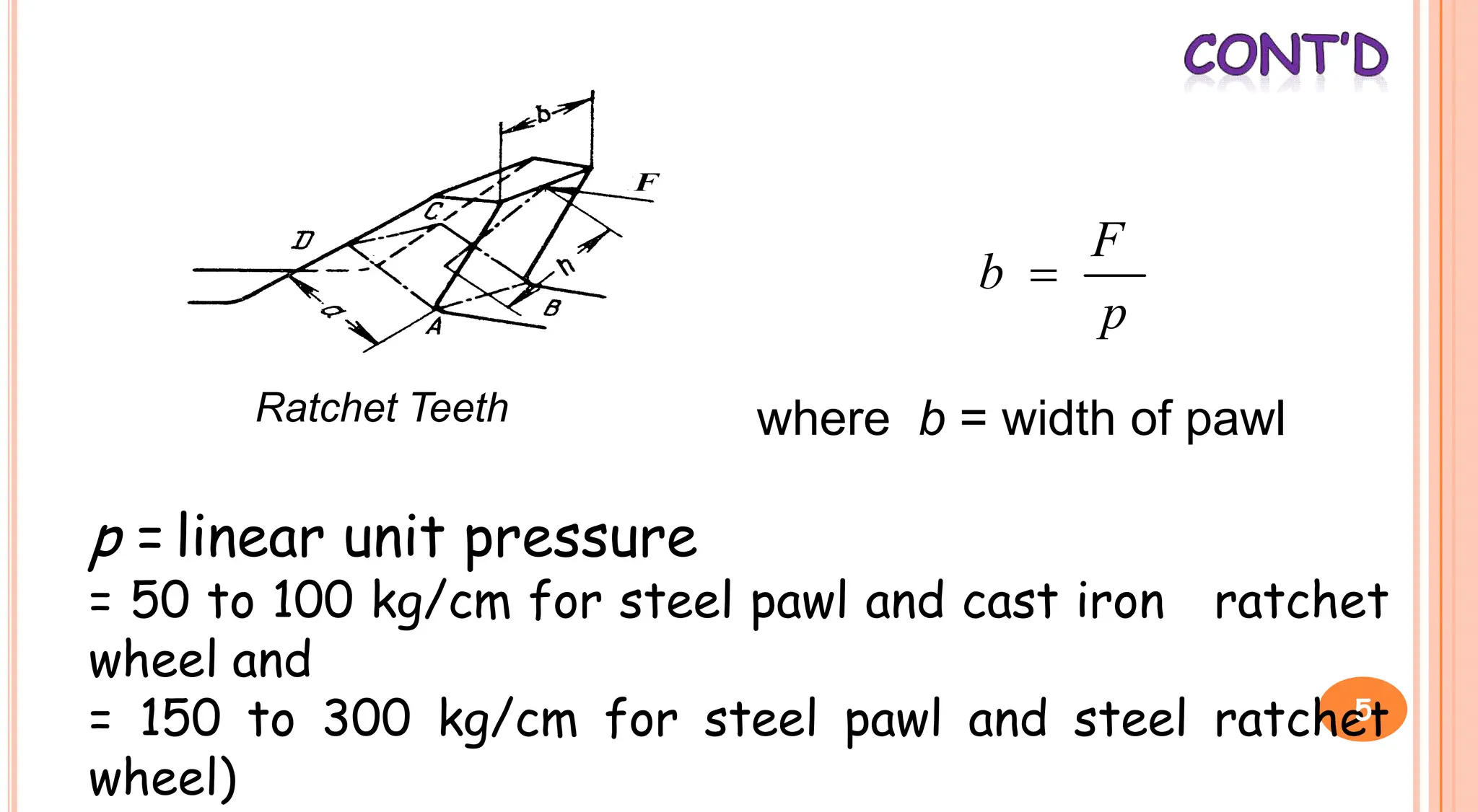 Ratchet Teeth
p
F
b 
where b = width of pawl
Ratchet Teeth where b = width of pawl
p = linear unit pressure
= 50 to 100 kg/cm for steel pawl and cast iron ratchet
wheel and
= 150 to 300 kg/cm for steel pawl and steel ratchet
wheel)
5
 