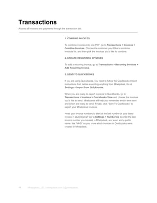 Transactions
Access all invoices and payments through the transaction tab.
1. COMBINE INVOICES
To combine invoices into one PDF, go to Transactions > Invoices >
Combine Invoices. Choose the customer you’d like to combine
invoices for, and then pick the invoices you’d like to combine.
2. CREATE RECURRING INVOICES
To add a recurring invoice, go to Transactions > Recurring Invoices >
Add Recurring Invoice.
3. SEND TO QUICKBOOKS
If you are using Quickbooks, you need to follow the Quickbooks Import
instructions first, before exporting anything from Mhelpdesk. Go ot
Settings > Import from Quickbooks.
When you are ready to export invoices to Quickbooks, go to
Transactions > Invoices > Quickbooks View and choose the invoices
you’d like to send. Mhelpdesk will help you remember which were sent
and which are ready to send. Finally, click “Sent To Quickbooks” to
export your Mhelpdesk invoices.
Need your invoice numbers to start at the last number of your latest
invoice in Quickbooks? Go to Settings > Numbering to enter the last
invoice number you created in Mhelpdesk, and even add a prefix
name, like “MHD” so you know which invoices in Quickbooks were
created in Mhelpdesk.
10 Mhelpdesk LLC. | mhelpdesk.com | @mhelpdesk
 