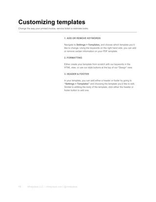 Customizing templates
Change the way your printed invoice, service ticket or estimate looks.
1. ADD OR REMOVE KEYWORDS
Navigate to Settings > Templates, and choose which template you’d
like to change. Using the keywords on the right hand side, you can add
or remove certain information on your PDF template.
2. FORMATTING
Either create your template from scratch with our keywords in the
HTML view, or use our style buttons at the top of our “Design” view.
3. HEADER & FOOTER
In your template, you can add either a header or footer by going to
“Settings > Templates” and choosing the template you’d like to edit.
Similar to editting the body of the template, click either the header or
footer button to add one.
13 Mhelpdesk LLC. | mhelpdesk.com | @mhelpdesk
 