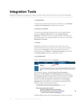 Integration Tools
Mhelpdesk integrates with programs you might be currently using. Find out which ones can connect to Mhelpdesk.
1. QUICKBOOKS
To import your products and services from Quickbooks, go to Settings
> Import from Quickbooks and follow the instructions.
2. GOOGLE CALENDAR
To push all your Mhelpdesk appointments to your Google Calendar,
navigate to Settings > My Account. Under Google Calendar
Integration, check Yes. Enter your Google Calendar credentials and
click Update. Open your Google Calendar and check for an event titled
Mhelpdesk Connected.
3. PAYPAL
Mhelpdesk can allow your customers to pay online. After you’ve
enabled PayPal, each time you send out an invoice to your customer,
there will be a “Pay Online” button at the bottom of the email. To
enable PayPal, go to Settings  > Payment Processing and check the
box Enable PayPal. Enter your credentials and save.
3. AUTHORIZE.NET
Login to Authorize.Net and click on Account.
Under Security Settings, click API Login ID and Transaction
Key. Enter the API Login ID and Transaction Key into Mhelpdesk.
Check the box only next to the cards you accept. Uncheck the box This
is a test API Login ID. Click Save. Verify everything works by sending
yourself an invoice and paying for it Applying for an Authorize.Net
account. Click here to register for a new account. Click the Create
Login ID button. Login with your new username and password. At a
minimum check the two boxes seen below:
Continue filling out the rest of the application. Once your account
14 Mhelpdesk LLC. | mhelpdesk.com | @mhelpdesk
 