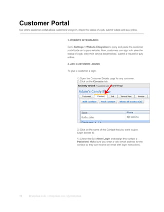 Customer Portal
Our online customer portal allows customers to sign in, check the status of a job, submit tickets and pay online.
1. WEBSITE INTEGRATION
Go to Settings > Website Integration to copy and paste the customer
portal code on to your website. Now, customers can sign in to view the
status of a job, view their service ticket history, submit a request or pay
online.
2. ADD CUSTOMER LOGINS
To give a customer a login:
1) Open the Customer Details page for any customer.
2) Click on the Contacts tab.
3) Click on the name of the Contact that you want to give
Login access to.
4) Check the Box Allow Login and assign this contact a
Password. Make sure you enter a valid email address for the
contact so they can receive an email with login instructions.
19 Mhelpdesk LLC. | mhelpdesk.com | @mhelpdesk
 