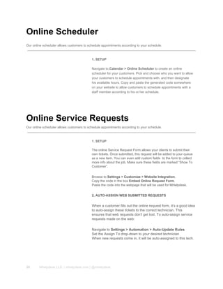 Online Scheduler
Our online scheduler allows customers to schedule appointments according to your schedule.
1. SETUP
Navigate to Calendar > Online Scheduler to create an online
scheduler for your customers. Pick and choose who you want to allow
your customers to schedule appointments with, and then designate
his available hours. Copy and paste the generated code somewhere
on your website to allow customers to schedule appointments with a
staff member according to his or her schedule.
Online Service Requests
Our online scheduler allows customers to schedule appointments according to your schedule.
1. SETUP
The online Service Request Form allows your clients to submit their
own tickets. Once submitted, this request will be added to your queue
as a new item. You can even add custom fields  to the form to collect
more info about the job. Make sure these fields are marked “Show To
Customer”.
Browse to Settings > Customize > Website Integration.
Copy the code in the box Embed Online Request Form.
Paste the code into the webpage that will be used for MHelpdesk.
2. AUTO­ASSIGN WEB SUBMITTED REQUESTS
When a customer fills out the online request form, it’s a good idea
to auto­assign these tickets to the correct technician. This
ensures that web requests don’t get lost. To auto­assign service
requests made on the web:
Navigate to Settings > Automation > Auto­Update Rules
Set the Assign To drop­down to your desired technician
When new requests come in, it will be auto­assigned to this tech.
20 Mhelpdesk LLC. | mhelpdesk.com | @mhelpdesk
 