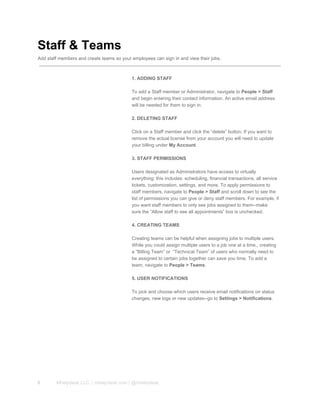 Staff & Teams
Add staff members and create teams so your employees can sign in and view their jobs.
1. ADDING STAFF
To add a Staff member or Administrator, navigate to People > Staff
and begin entering their contact information. An active email address
will be needed for them to sign in.
2. DELETING STAFF
Click on a Staff member and click the “delete” button. If you want to
remove the actual license from your account you will need to update
your billing under My Account.
3. STAFF PERMISSIONS
Users designated as Administrators have access to virtually
everything; this includes: scheduling, financial transactions, all service
tickets, customization, settings, and more. To apply permissions to
staff members, navigate to People > Staff and scroll down to see the
list of permissions you can give or deny staff members. For example, if
you want staff members to only see jobs assigned to them­­make
sure the “Allow staff to see all appointments” box is unchecked.
4. CREATING TEAMS
Creating teams can be helpful when assigning jobs to multiple users.
While you could assign multiple users to a job one at a time,, creating
a “Billing Team” or  “Technical Team” of users who normally need to
be assigned to certain jobs together can save you time. To add a
team, navigate to People > Teams.
5. USER NOTIFICATIONS
To pick and choose which users receive email notifications on status
changes, new logs or new updates­­go to Settings > Notifications.
6 Mhelpdesk LLC. | mhelpdesk.com | @mhelpdesk
 