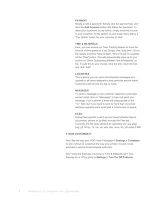 PAYMENT
Ready to add a payment? Simply click the payment tab, and
click the Add Payment button and follow the directions. To
allow your customers to pay online, simply email the invoice
to your customer. At the bottom of your email, there will be a
“Pay Online” button for your customer to click.
TIME & MATERIALS
Here, you can access our Time Tracking feature to track the
amount of time spend on a job. Simply click “Add time”, fill out
the details and click “Save & Start”. When the job is complete,
hit the “Stop” button. This will automatically show up in your
invoice as “Show Outstanding Billable Time & Materials” on
top. To add this to your invoice, click the link, check the box
and click “Add”.
LOG/NOTES
This is where you can send time­stamped messages and
updates to all users assigned to that particular service ticket.
Customers will not see any log or notes.
MESSAGES
To send a message to your customer regarding a particular
service ticket, click on “Messages” to type and send your
message. Your customer’s email will autopopulate in the
“To:” field, but if you need to send to more than one email
address­­separate each email with a comma and no space.
FILES
Upload files specific to each service ticket (whether they’re
documents, photos or zip files) through the Files tab.
Currently, the file types allowed for uploading are: jpg, jpeg,
png, gif, tiff zip, 7z, rar, xls, xlxs, doc, docx, txt, pdf under 8 MB.
3. NOW CUSTOMIZE IT
Don’t like the way your PDF’s look? Navigate to Settings > Templates
to add, remove or customize the way your printed  invoice, email,
estimate or service ticket template looks like.
Don’t need the Estimate, Invoicing or Time & Materials tab? Turn
features on or off by going to Settings > Turn On/ Off Features.
8 Mhelpdesk LLC. | mhelpdesk.com | @mhelpdesk
 