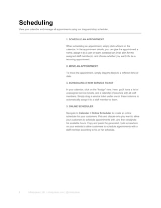 Scheduling
View your calendar and manage all appointments using our drag­and­drop scheduler.
1. SCHEDULE AN APPOINTMENT
When scheduling an appointment, simply click a block on the
calendar. In the appointment details, you can give the appointment a
name, assign it to a user or team, schedule an email alert for the
assigned staff member(s), and choose whether you want it to be a
recurring appointment.
2. MOVE AN APPOINTMENT
To move the appointment, simply drag the block to a different time or
date.
3. SCHEDULING A NEW SERVICE TICKET
In your calendar, click on the “Assign” view. Here, you’ll have a list of
unassigned service tickets, and a calendar of columns with all staff
members. Simply drag a service ticket under one of these columns to
automatically assign it to a staff member or team.
3. ONLINE SCHEDULER
Navigate to Calendar > Online Scheduler to create an online
scheduler for your customers. Pick and choose who you want to allow
your customers to schedule appointments with, and then designate
his available hours. Copy and paste the generated code somewhere
on your website to allow customers to schedule appointments with a
staff member according to his or her schedule.
9 Mhelpdesk LLC. | mhelpdesk.com | @mhelpdesk
 