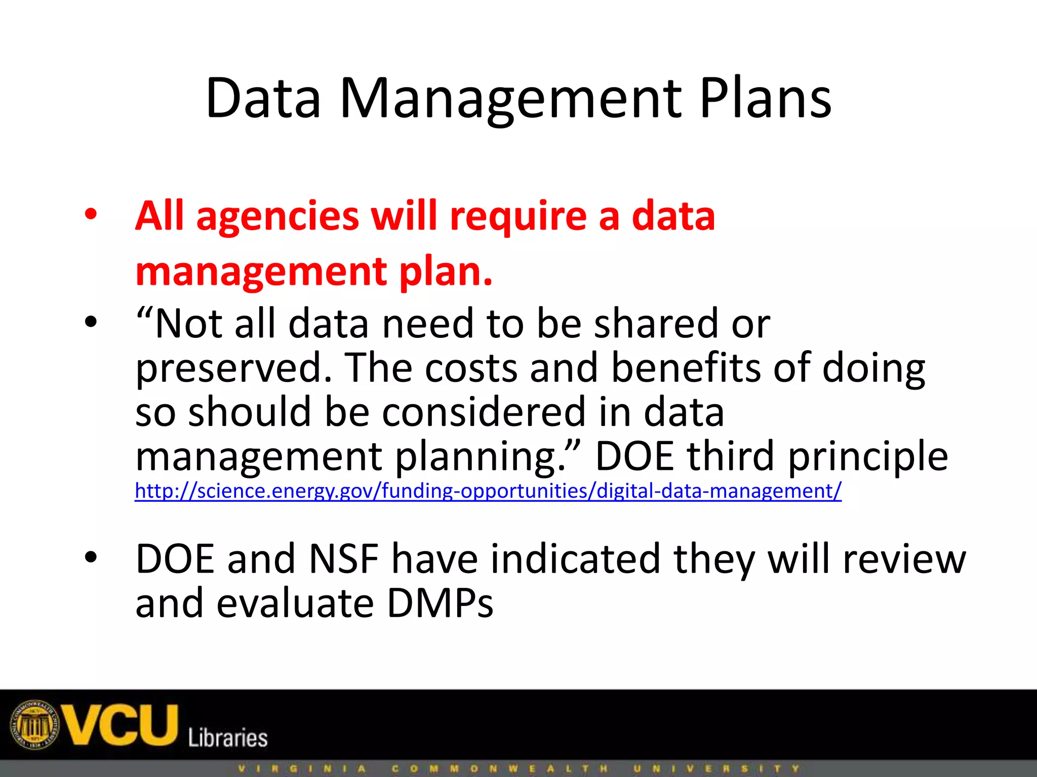 Data Management Plans
• All agencies will require a data
management plan.
• “Not all data need to be shared or
preserved. The costs and benefits of doing
so should be considered in data
management planning.” DOE third principle
http://science.energy.gov/funding-opportunities/digital-data-management/
• DOE and NSF have indicated they will review
and evaluate DMPs
 