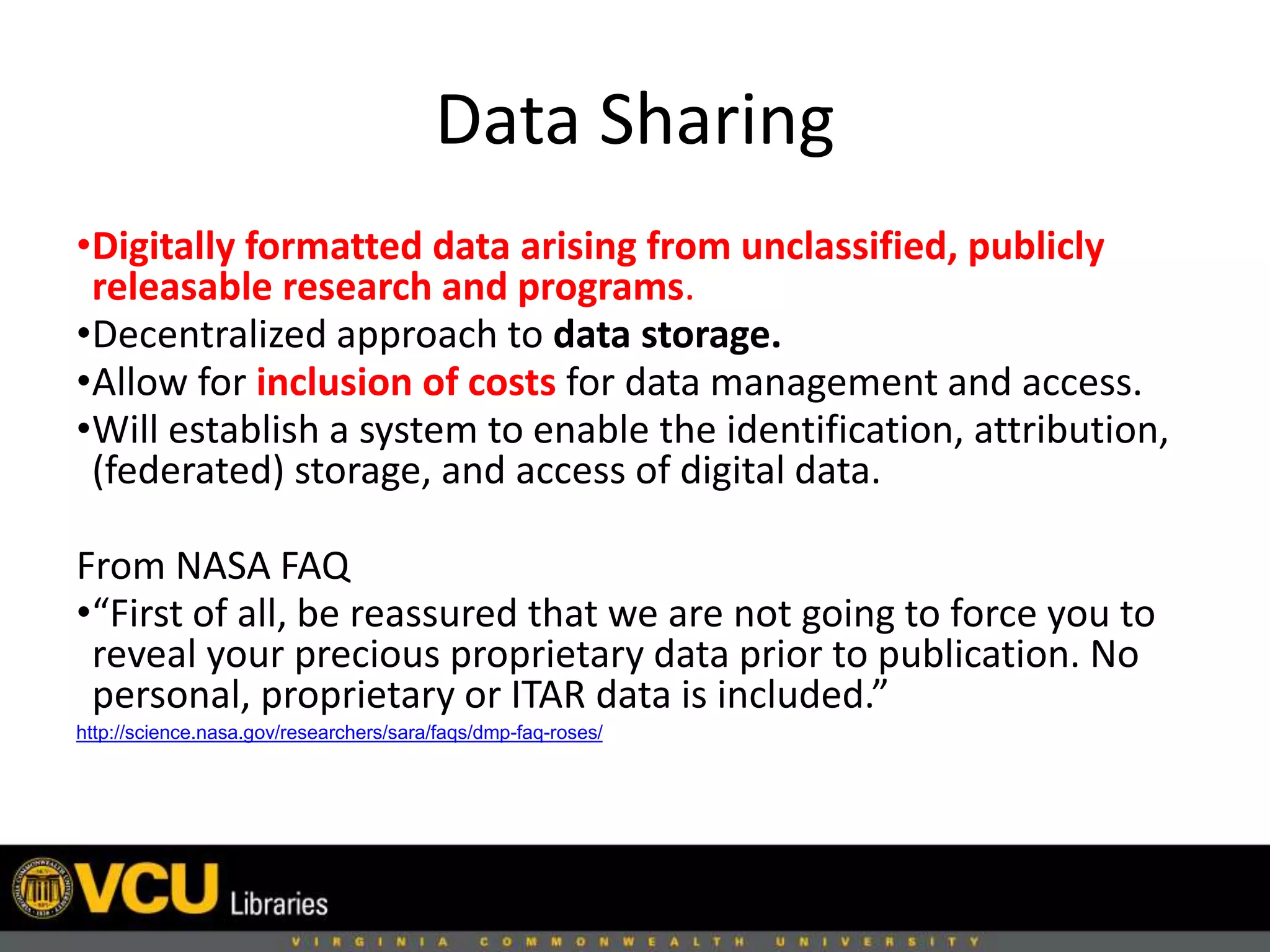 Data Sharing
•Digitally formatted data arising from unclassified, publicly
releasable research and programs.
•Decentralized approach to data storage.
•Allow for inclusion of costs for data management and access.
•Will establish a system to enable the identification, attribution,
(federated) storage, and access of digital data.
From NASA FAQ
•“First of all, be reassured that we are not going to force you to
reveal your precious proprietary data prior to publication. No
personal, proprietary or ITAR data is included.”
http://science.nasa.gov/researchers/sara/faqs/dmp-faq-roses/
 