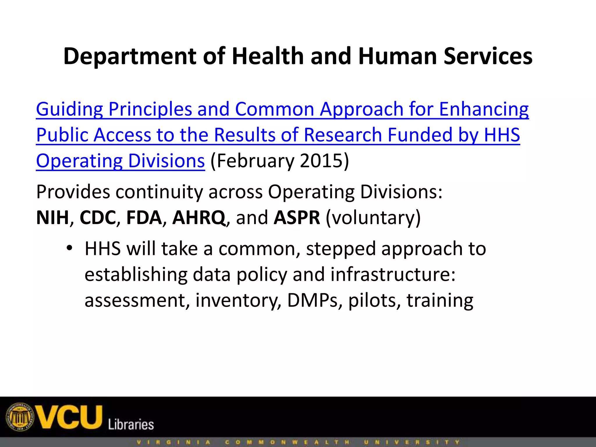 Department of Health and Human Services
Guiding Principles and Common Approach for Enhancing
Public Access to the Results of Research Funded by HHS
Operating Divisions (February 2015)
Provides continuity across Operating Divisions:
NIH, CDC, FDA, AHRQ, and ASPR (voluntary)
• HHS will take a common, stepped approach to
establishing data policy and infrastructure:
assessment, inventory, DMPs, pilots, training
 