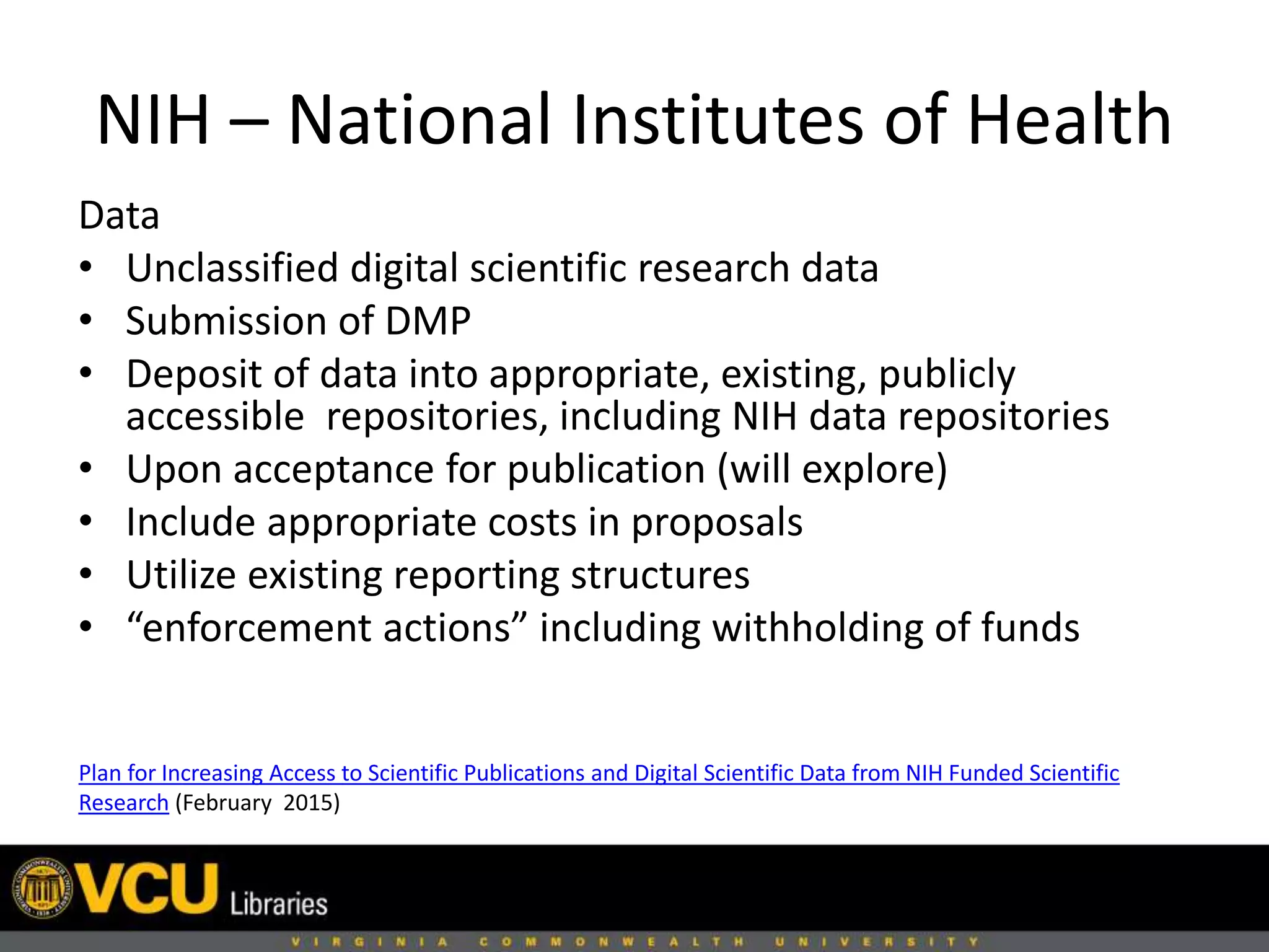 NIH – National Institutes of Health
Plan for Increasing Access to Scientific Publications and Digital Scientific Data from NIH Funded Scientific
Research (February 2015)
Data
• Unclassified digital scientific research data
• Submission of DMP
• Deposit of data into appropriate, existing, publicly
accessible repositories, including NIH data repositories
• Upon acceptance for publication (will explore)
• Include appropriate costs in proposals
• Utilize existing reporting structures
• “enforcement actions” including withholding of funds
 