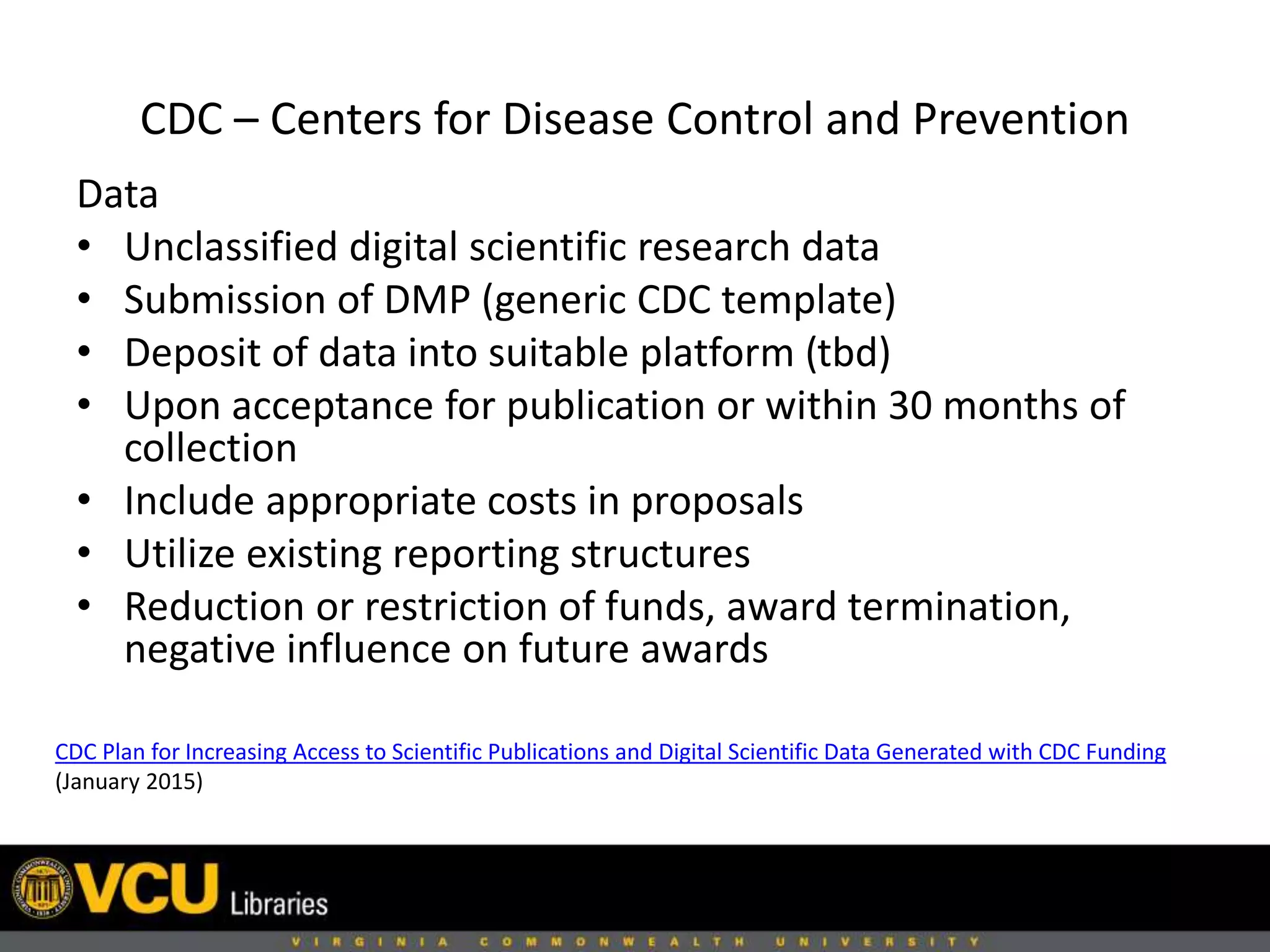 CDC – Centers for Disease Control and Prevention
CDC Plan for Increasing Access to Scientific Publications and Digital Scientific Data Generated with CDC Funding
(January 2015)
Data
• Unclassified digital scientific research data
• Submission of DMP (generic CDC template)
• Deposit of data into suitable platform (tbd)
• Upon acceptance for publication or within 30 months of
collection
• Include appropriate costs in proposals
• Utilize existing reporting structures
• Reduction or restriction of funds, award termination,
negative influence on future awards
 