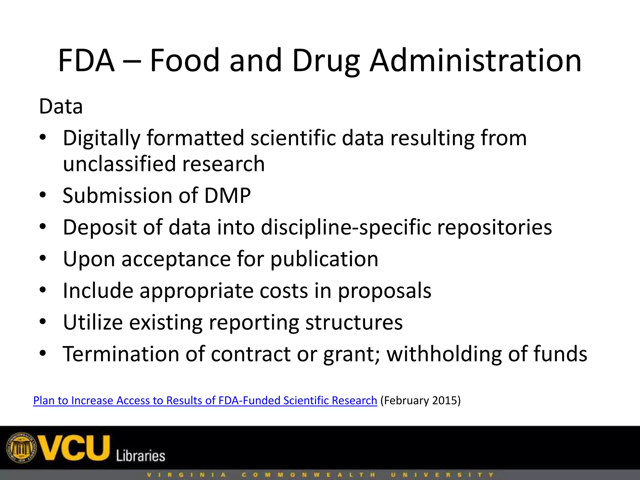 FDA – Food and Drug Administration
Plan to Increase Access to Results of FDA-Funded Scientific Research (February 2015)
Data
• Digitally formatted scientific data resulting from
unclassified research
• Submission of DMP
• Deposit of data into discipline-specific repositories
• Upon acceptance for publication
• Include appropriate costs in proposals
• Utilize existing reporting structures
• Termination of contract or grant; withholding of funds
 