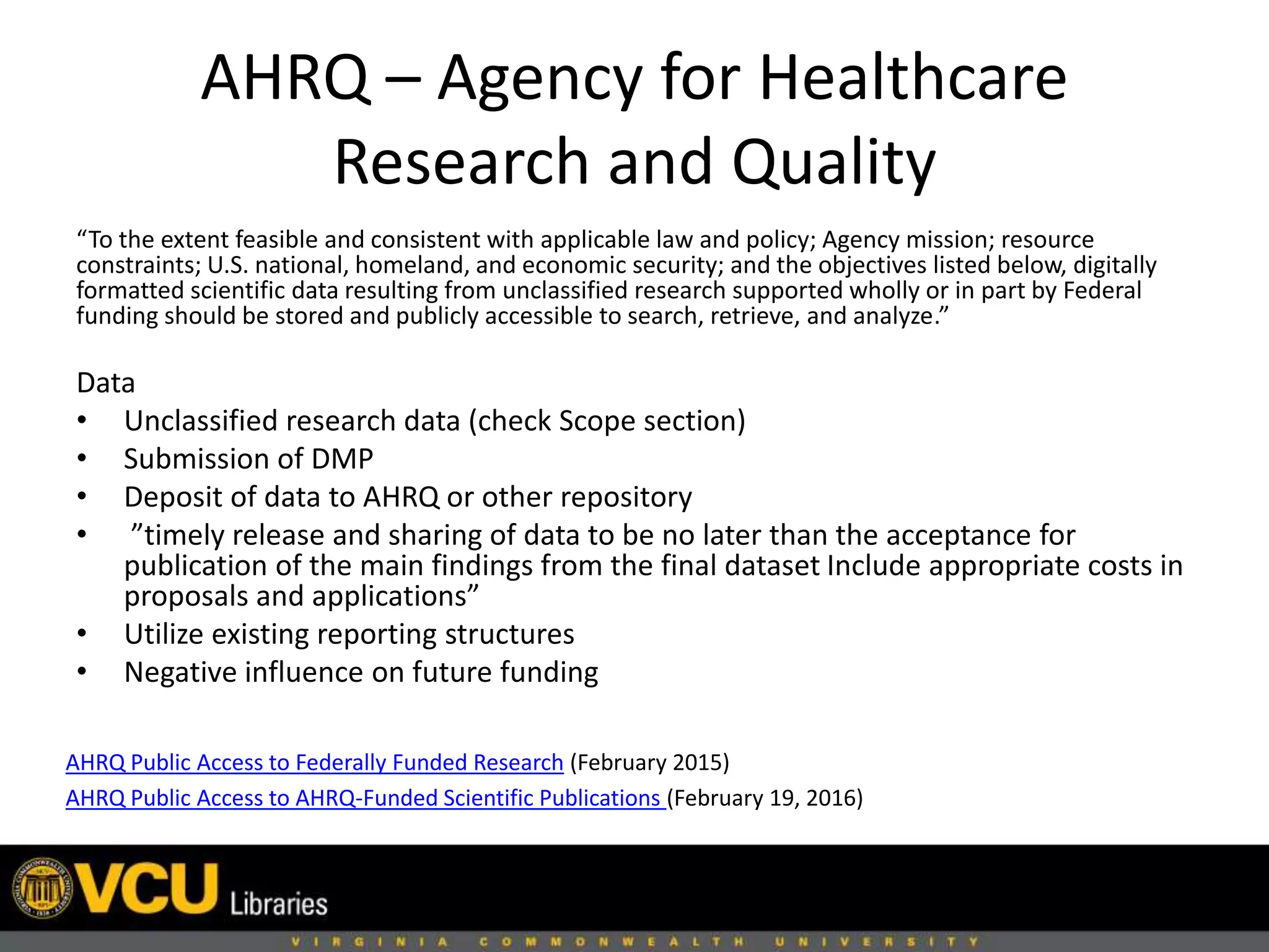 AHRQ – Agency for Healthcare
Research and Quality
AHRQ Public Access to Federally Funded Research (February 2015)
AHRQ Public Access to AHRQ-Funded Scientific Publications (February 19, 2016)
“To the extent feasible and consistent with applicable law and policy; Agency mission; resource
constraints; U.S. national, homeland, and economic security; and the objectives listed below, digitally
formatted scientific data resulting from unclassified research supported wholly or in part by Federal
funding should be stored and publicly accessible to search, retrieve, and analyze.”
Data
• Unclassified research data (check Scope section)
• Submission of DMP
• Deposit of data to AHRQ or other repository
• ”timely release and sharing of data to be no later than the acceptance for
publication of the main findings from the final dataset Include appropriate costs in
proposals and applications”
• Utilize existing reporting structures
• Negative influence on future funding
 