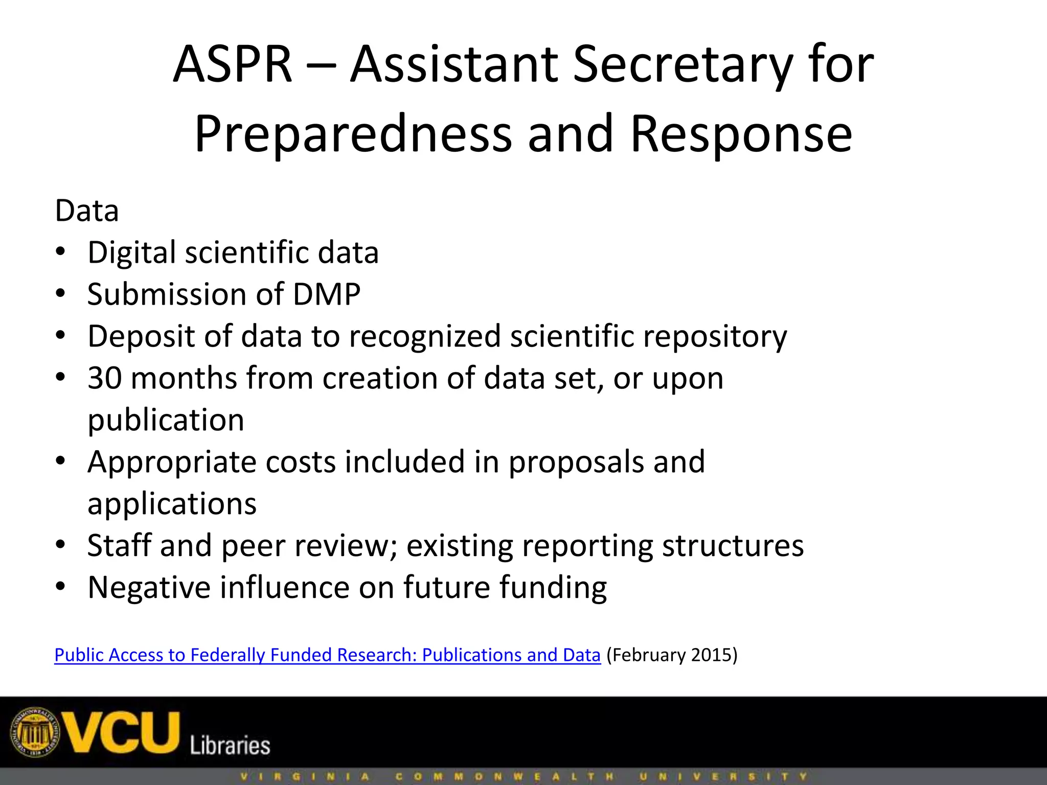 ASPR – Assistant Secretary for
Preparedness and Response
Public Access to Federally Funded Research: Publications and Data (February 2015)
Data
• Digital scientific data
• Submission of DMP
• Deposit of data to recognized scientific repository
• 30 months from creation of data set, or upon
publication
• Appropriate costs included in proposals and
applications
• Staff and peer review; existing reporting structures
• Negative influence on future funding
 