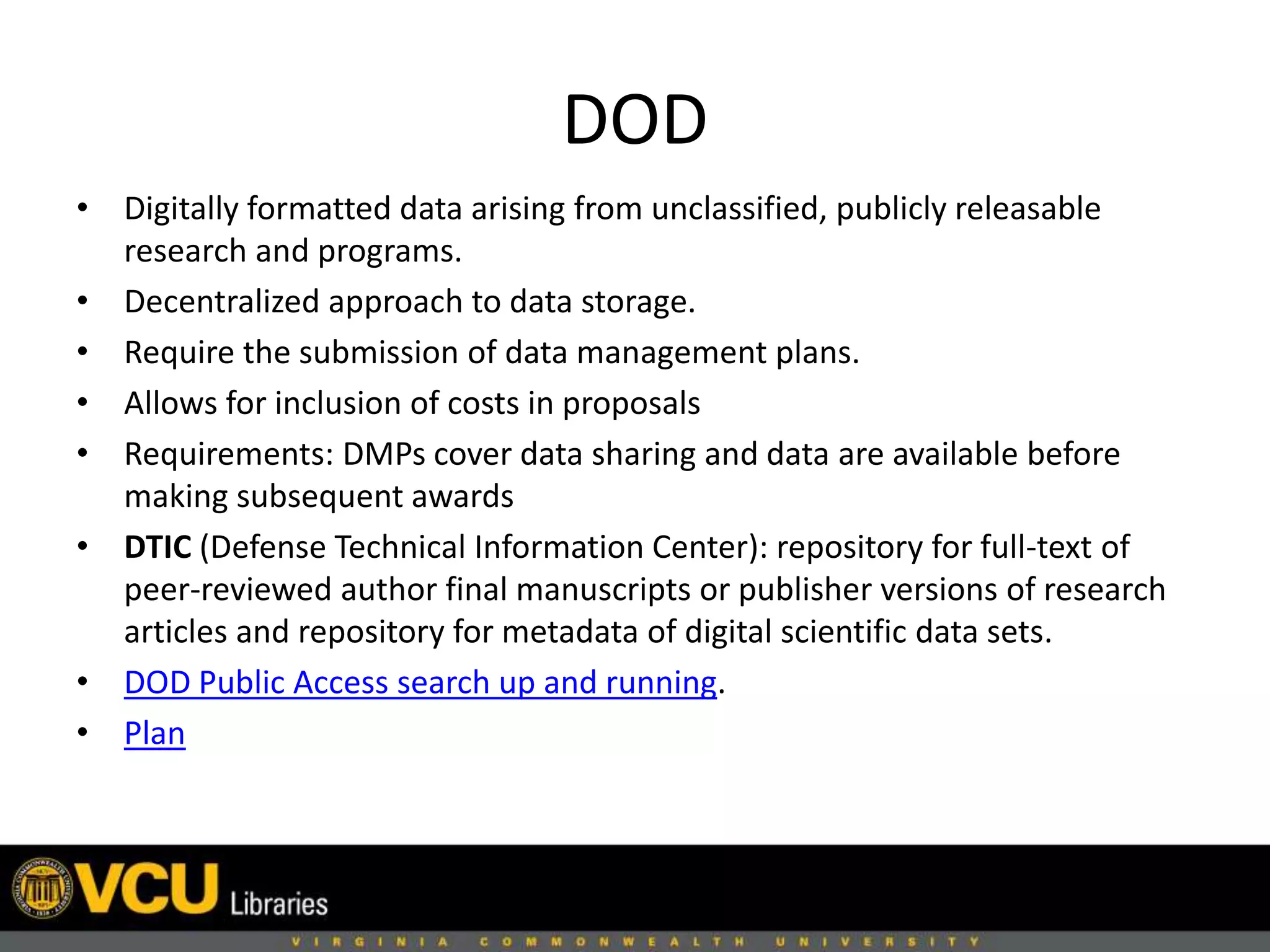 DOD
• Digitally formatted data arising from unclassified, publicly releasable
research and programs.
• Decentralized approach to data storage.
• Require the submission of data management plans.
• Allows for inclusion of costs in proposals
• Requirements: DMPs cover data sharing and data are available before
making subsequent awards
• DTIC (Defense Technical Information Center): repository for full-text of
peer-reviewed author final manuscripts or publisher versions of research
articles and repository for metadata of digital scientific data sets.
• DOD Public Access search up and running.
• Plan
 