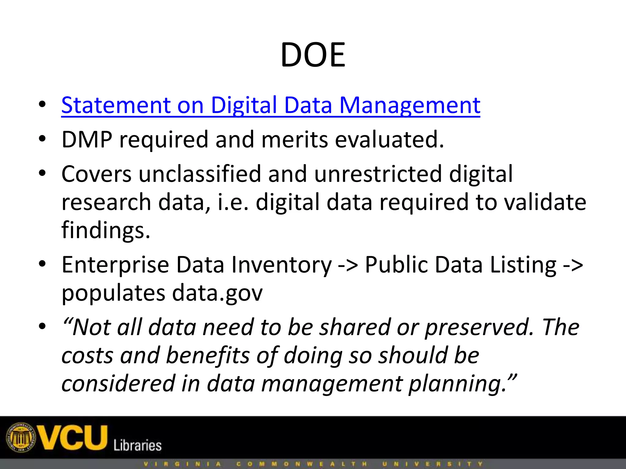 DOE
• Statement on Digital Data Management
• DMP required and merits evaluated.
• Covers unclassified and unrestricted digital
research data, i.e. digital data required to validate
findings.
• Enterprise Data Inventory -> Public Data Listing ->
populates data.gov
• “Not all data need to be shared or preserved. The
costs and benefits of doing so should be
considered in data management planning.”
 