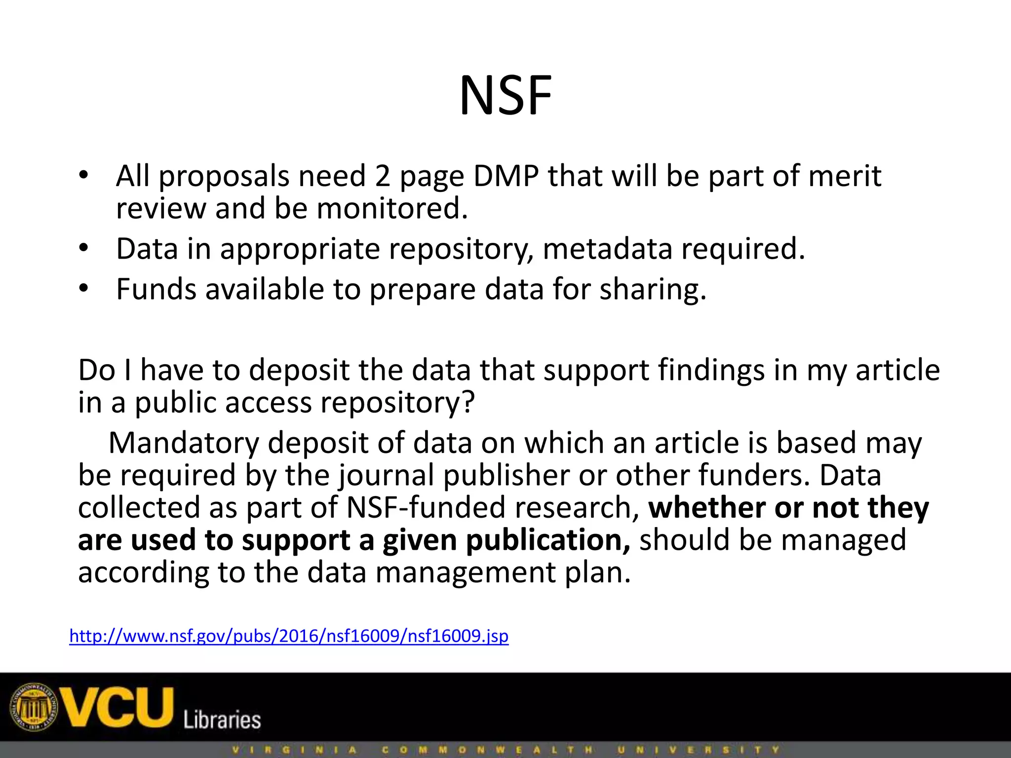 NSF
• All proposals need 2 page DMP that will be part of merit
review and be monitored.
• Data in appropriate repository, metadata required.
• Funds available to prepare data for sharing.
Do I have to deposit the data that support findings in my article
in a public access repository?
Mandatory deposit of data on which an article is based may
be required by the journal publisher or other funders. Data
collected as part of NSF-funded research, whether or not they
are used to support a given publication, should be managed
according to the data management plan.
http://www.nsf.gov/pubs/2016/nsf16009/nsf16009.jsp
 
