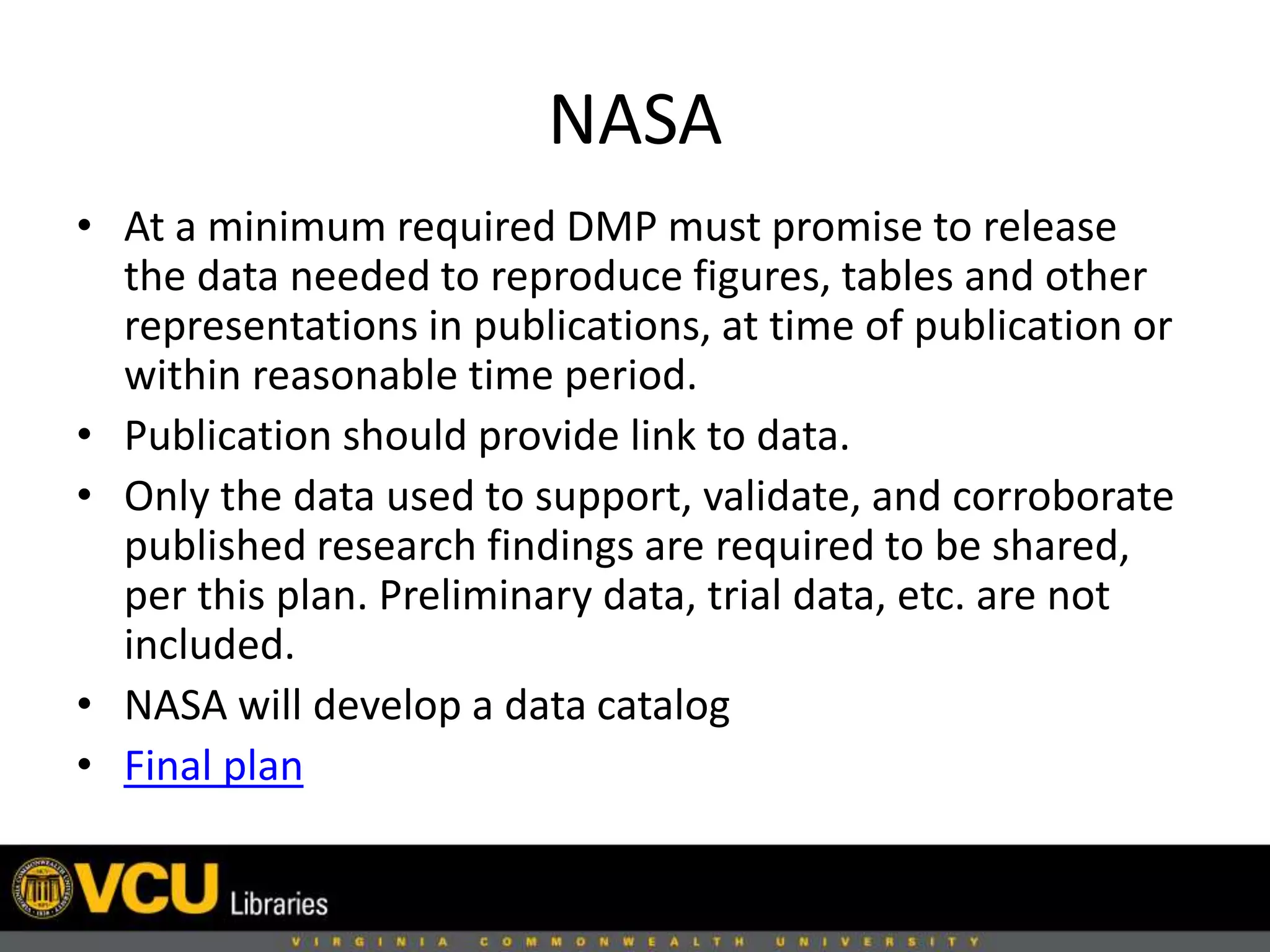 NASA
• At a minimum required DMP must promise to release
the data needed to reproduce figures, tables and other
representations in publications, at time of publication or
within reasonable time period.
• Publication should provide link to data.
• Only the data used to support, validate, and corroborate
published research findings are required to be shared,
per this plan. Preliminary data, trial data, etc. are not
included.
• NASA will develop a data catalog
• Final plan
 
