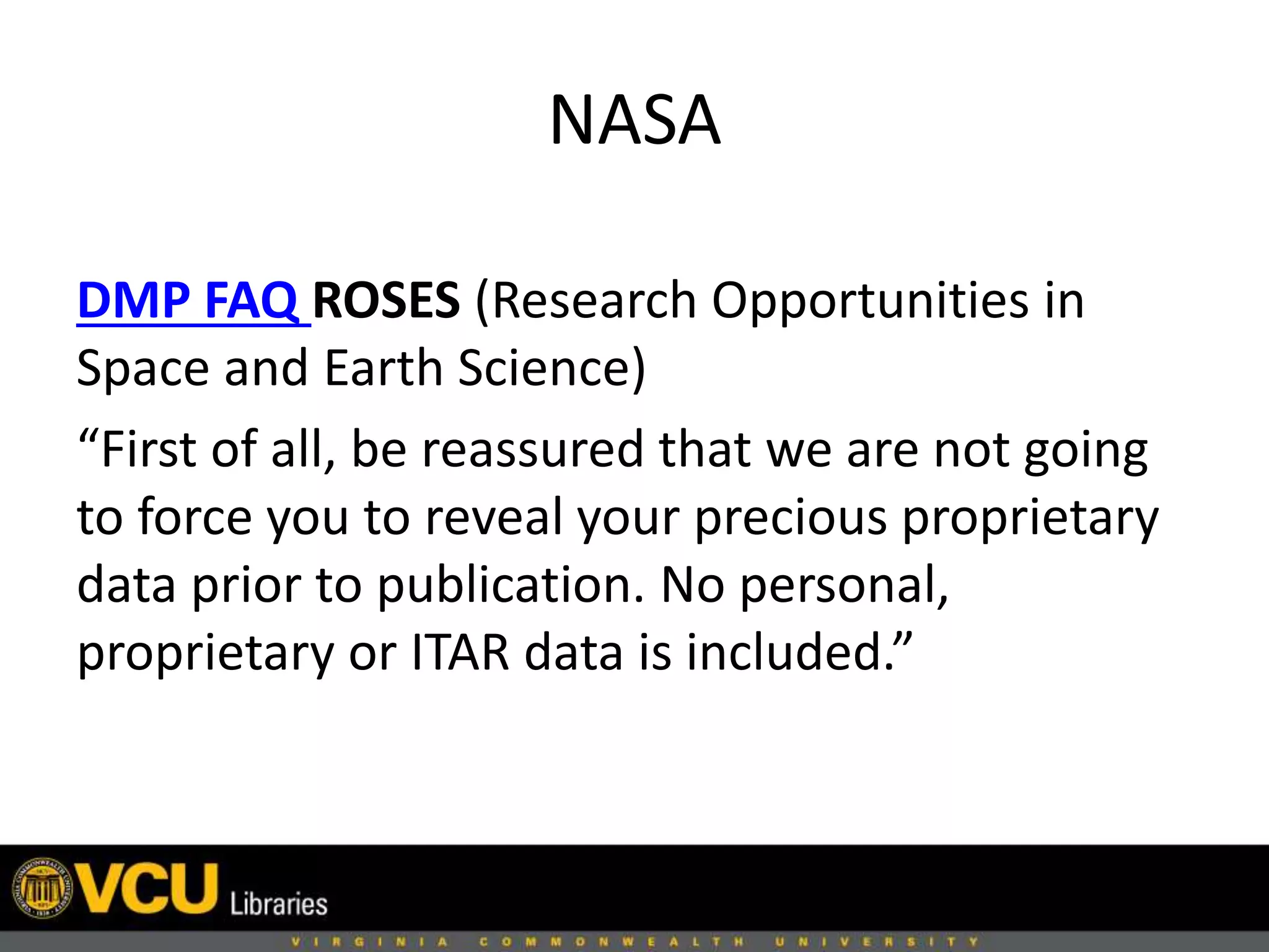 NASA
DMP FAQ ROSES (Research Opportunities in
Space and Earth Science)
“First of all, be reassured that we are not going
to force you to reveal your precious proprietary
data prior to publication. No personal,
proprietary or ITAR data is included.”
 