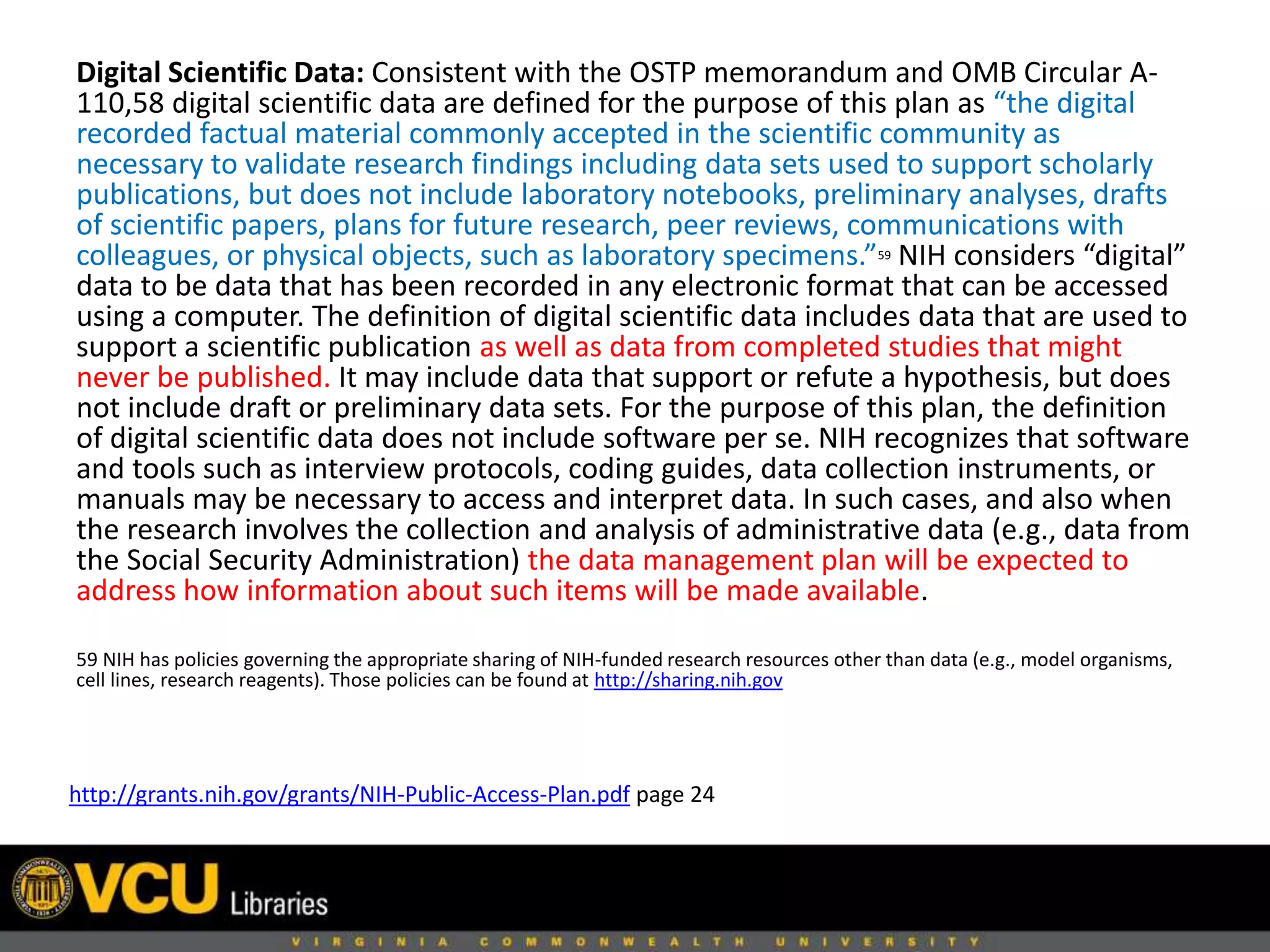 Digital Scientific Data: Consistent with the OSTP memorandum and OMB Circular A-
110,58 digital scientific data are defined for the purpose of this plan as “the digital
recorded factual material commonly accepted in the scientific community as
necessary to validate research findings including data sets used to support scholarly
publications, but does not include laboratory notebooks, preliminary analyses, drafts
of scientific papers, plans for future research, peer reviews, communications with
colleagues, or physical objects, such as laboratory specimens.”59 NIH considers “digital”
data to be data that has been recorded in any electronic format that can be accessed
using a computer. The definition of digital scientific data includes data that are used to
support a scientific publication as well as data from completed studies that might
never be published. It may include data that support or refute a hypothesis, but does
not include draft or preliminary data sets. For the purpose of this plan, the definition
of digital scientific data does not include software per se. NIH recognizes that software
and tools such as interview protocols, coding guides, data collection instruments, or
manuals may be necessary to access and interpret data. In such cases, and also when
the research involves the collection and analysis of administrative data (e.g., data from
the Social Security Administration) the data management plan will be expected to
address how information about such items will be made available.
59 NIH has policies governing the appropriate sharing of NIH-funded research resources other than data (e.g., model organisms,
cell lines, research reagents). Those policies can be found at http://sharing.nih.gov
http://grants.nih.gov/grants/NIH-Public-Access-Plan.pdf page 24
 