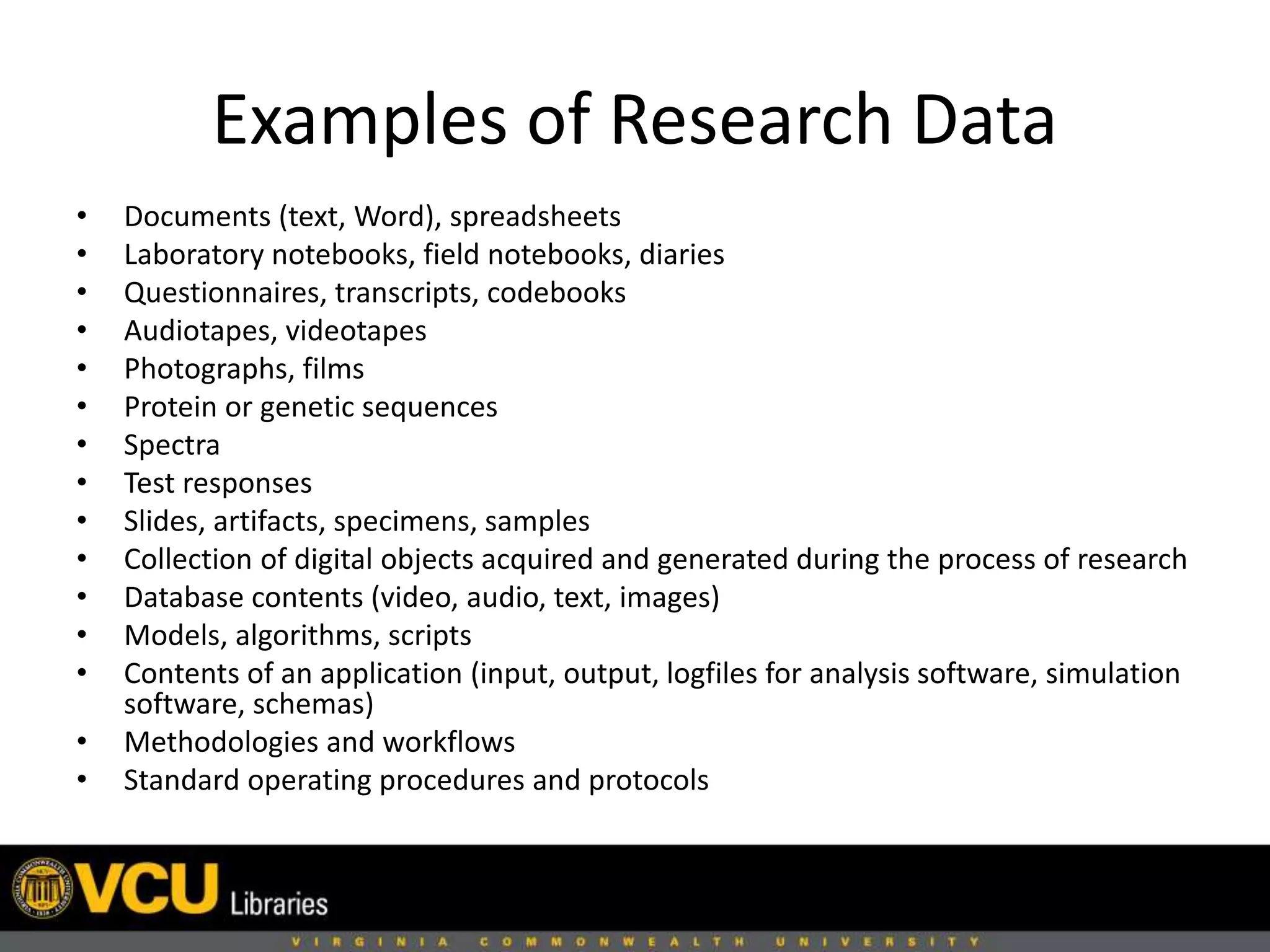 Examples of Research Data
• Documents (text, Word), spreadsheets
• Laboratory notebooks, field notebooks, diaries
• Questionnaires, transcripts, codebooks
• Audiotapes, videotapes
• Photographs, films
• Protein or genetic sequences
• Spectra
• Test responses
• Slides, artifacts, specimens, samples
• Collection of digital objects acquired and generated during the process of research
• Database contents (video, audio, text, images)
• Models, algorithms, scripts
• Contents of an application (input, output, logfiles for analysis software, simulation
software, schemas)
• Methodologies and workflows
• Standard operating procedures and protocols
 