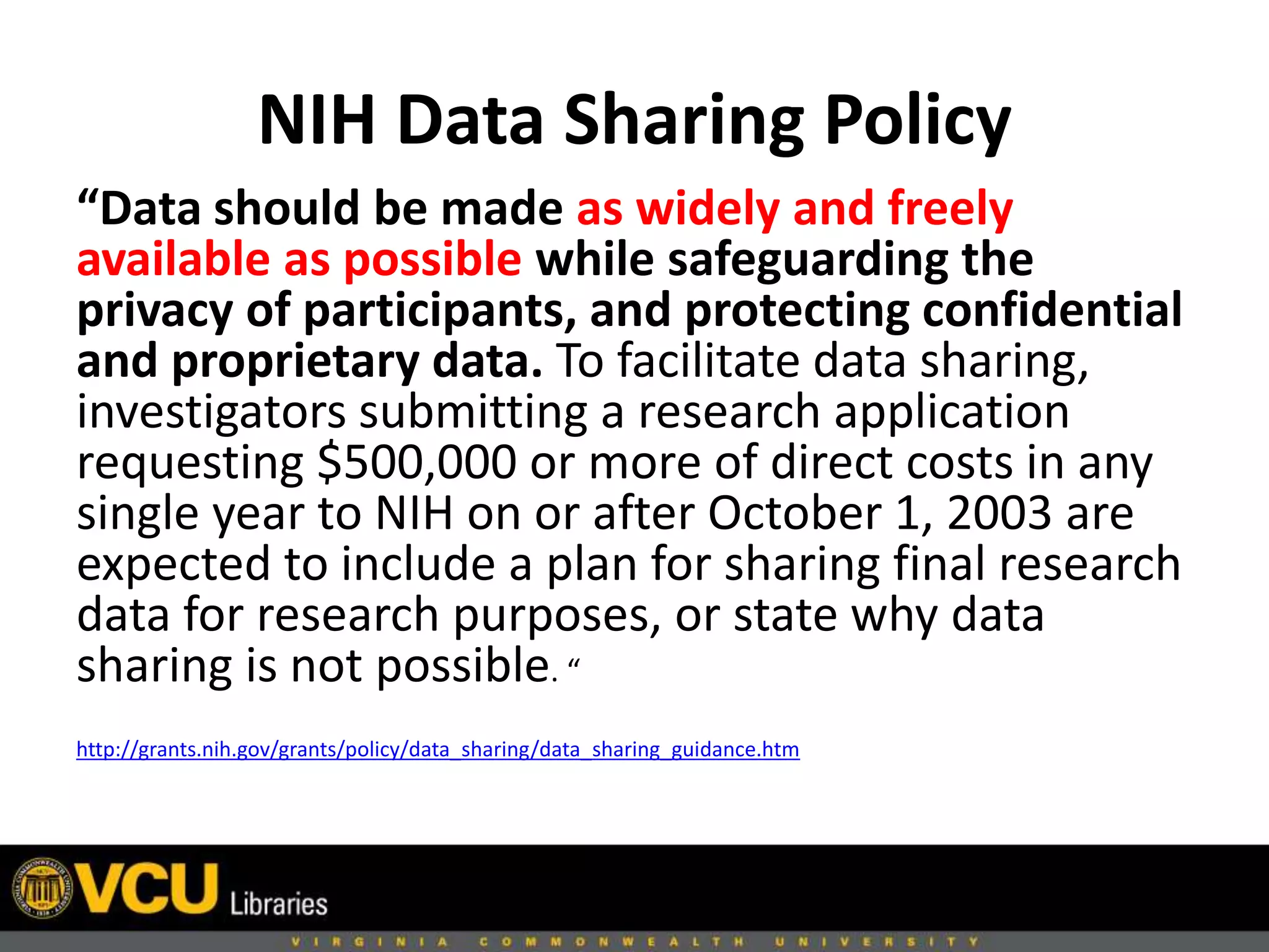 NIH Data Sharing Policy
“Data should be made as widely and freely
available as possible while safeguarding the
privacy of participants, and protecting confidential
and proprietary data. To facilitate data sharing,
investigators submitting a research application
requesting $500,000 or more of direct costs in any
single year to NIH on or after October 1, 2003 are
expected to include a plan for sharing final research
data for research purposes, or state why data
sharing is not possible. “
http://grants.nih.gov/grants/policy/data_sharing/data_sharing_guidance.htm
 