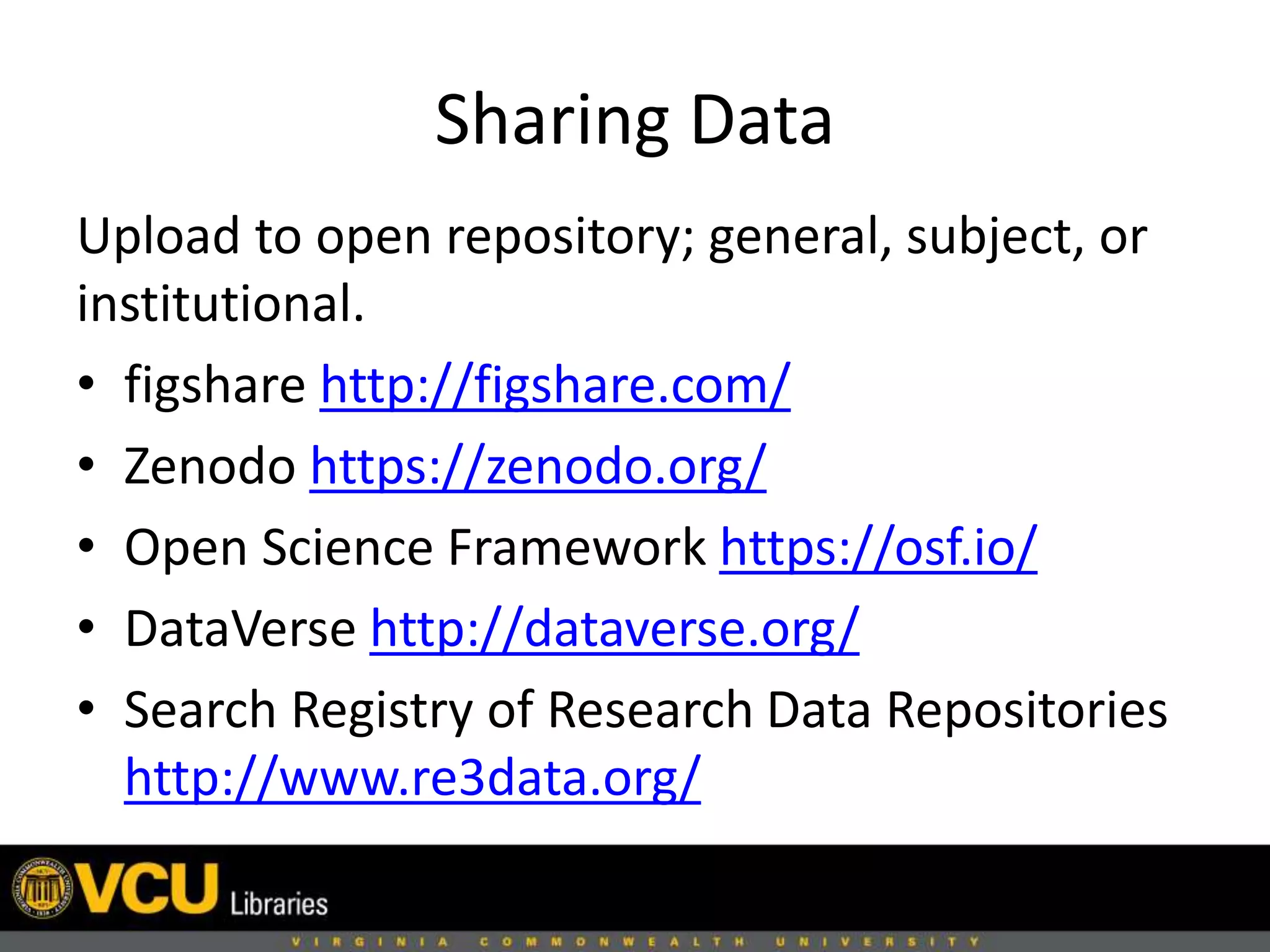 Sharing Data
Upload to open repository; general, subject, or
institutional.
• figshare http://figshare.com/
• Zenodo https://zenodo.org/
• Open Science Framework https://osf.io/
• DataVerse http://dataverse.org/
• Search Registry of Research Data Repositories
http://www.re3data.org/
 