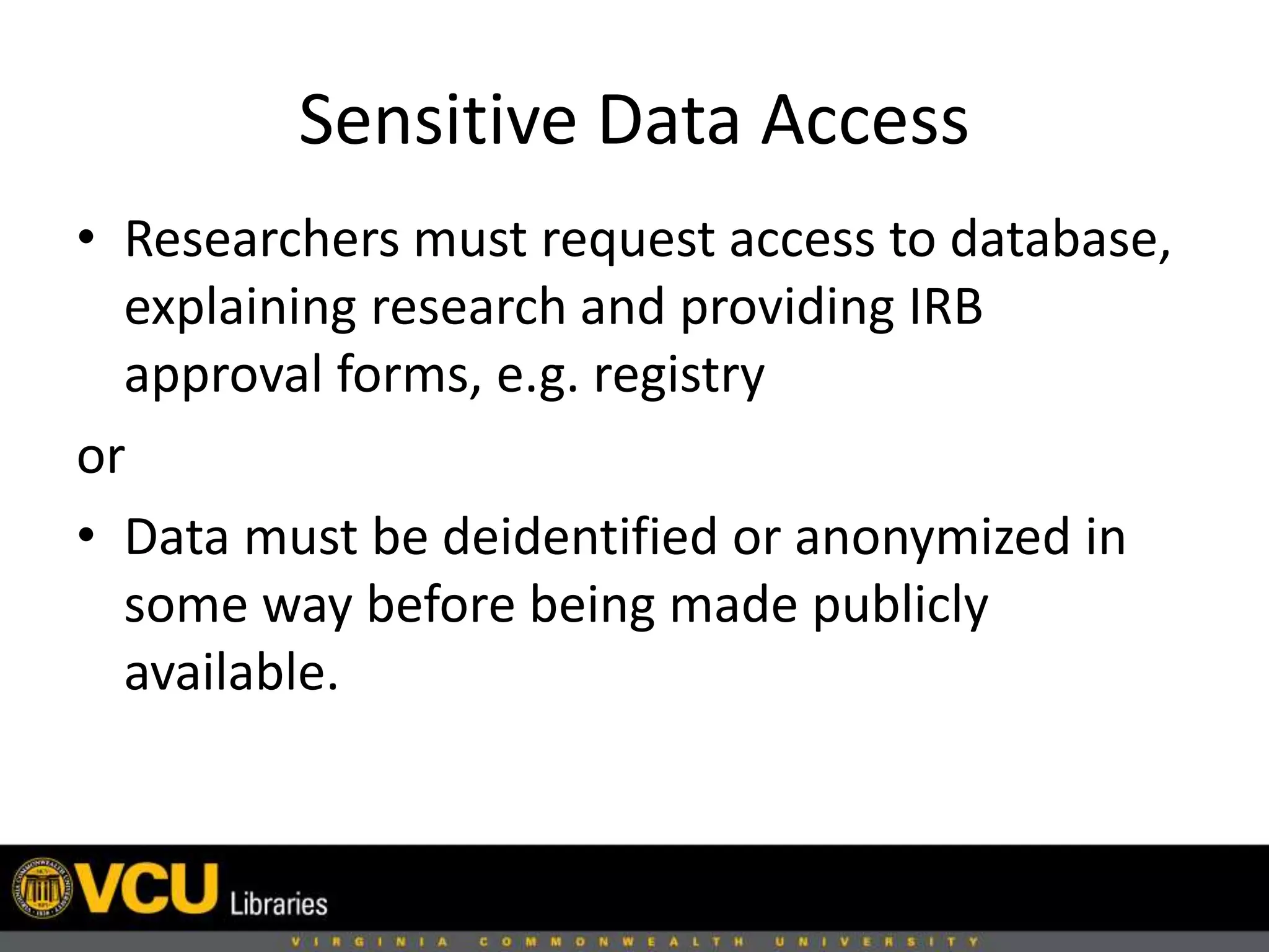 Sensitive Data Access
• Researchers must request access to database,
explaining research and providing IRB
approval forms, e.g. registry
or
• Data must be deidentified or anonymized in
some way before being made publicly
available.
 