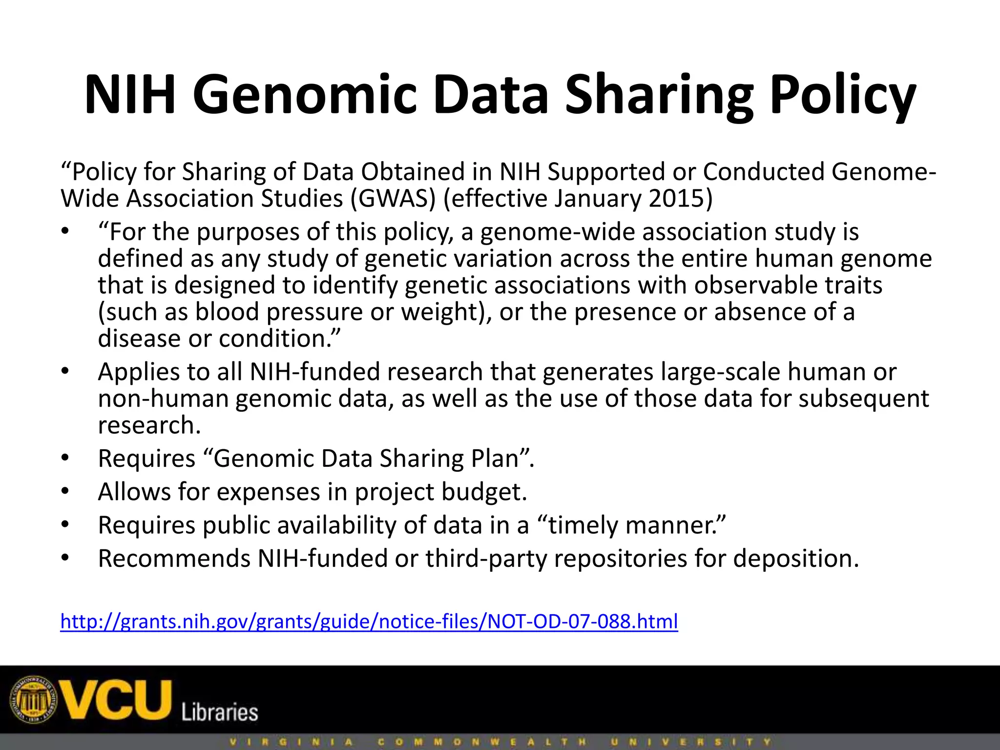 NIH Genomic Data Sharing Policy
“Policy for Sharing of Data Obtained in NIH Supported or Conducted Genome-
Wide Association Studies (GWAS) (effective January 2015)
• “For the purposes of this policy, a genome-wide association study is
defined as any study of genetic variation across the entire human genome
that is designed to identify genetic associations with observable traits
(such as blood pressure or weight), or the presence or absence of a
disease or condition.”
• Applies to all NIH-funded research that generates large-scale human or
non-human genomic data, as well as the use of those data for subsequent
research.
• Requires “Genomic Data Sharing Plan”.
• Allows for expenses in project budget.
• Requires public availability of data in a “timely manner.”
• Recommends NIH-funded or third-party repositories for deposition.
http://grants.nih.gov/grants/guide/notice-files/NOT-OD-07-088.html
 