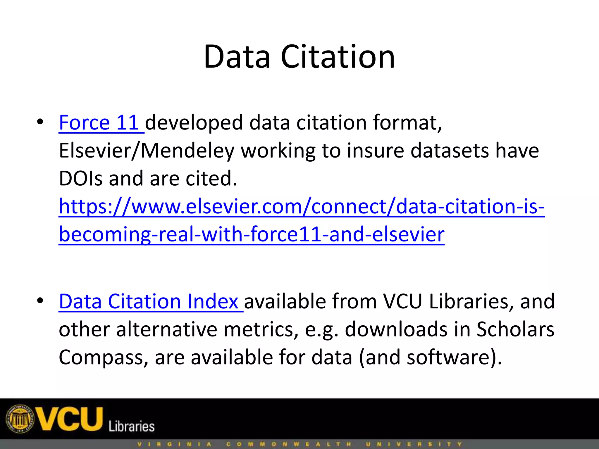 Data Citation
• Force 11 developed data citation format,
Elsevier/Mendeley working to insure datasets have
DOIs and are cited.
https://www.elsevier.com/connect/data-citation-is-
becoming-real-with-force11-and-elsevier
• Data Citation Index available from VCU Libraries, and
other alternative metrics, e.g. downloads in Scholars
Compass, are available for data (and software).
 