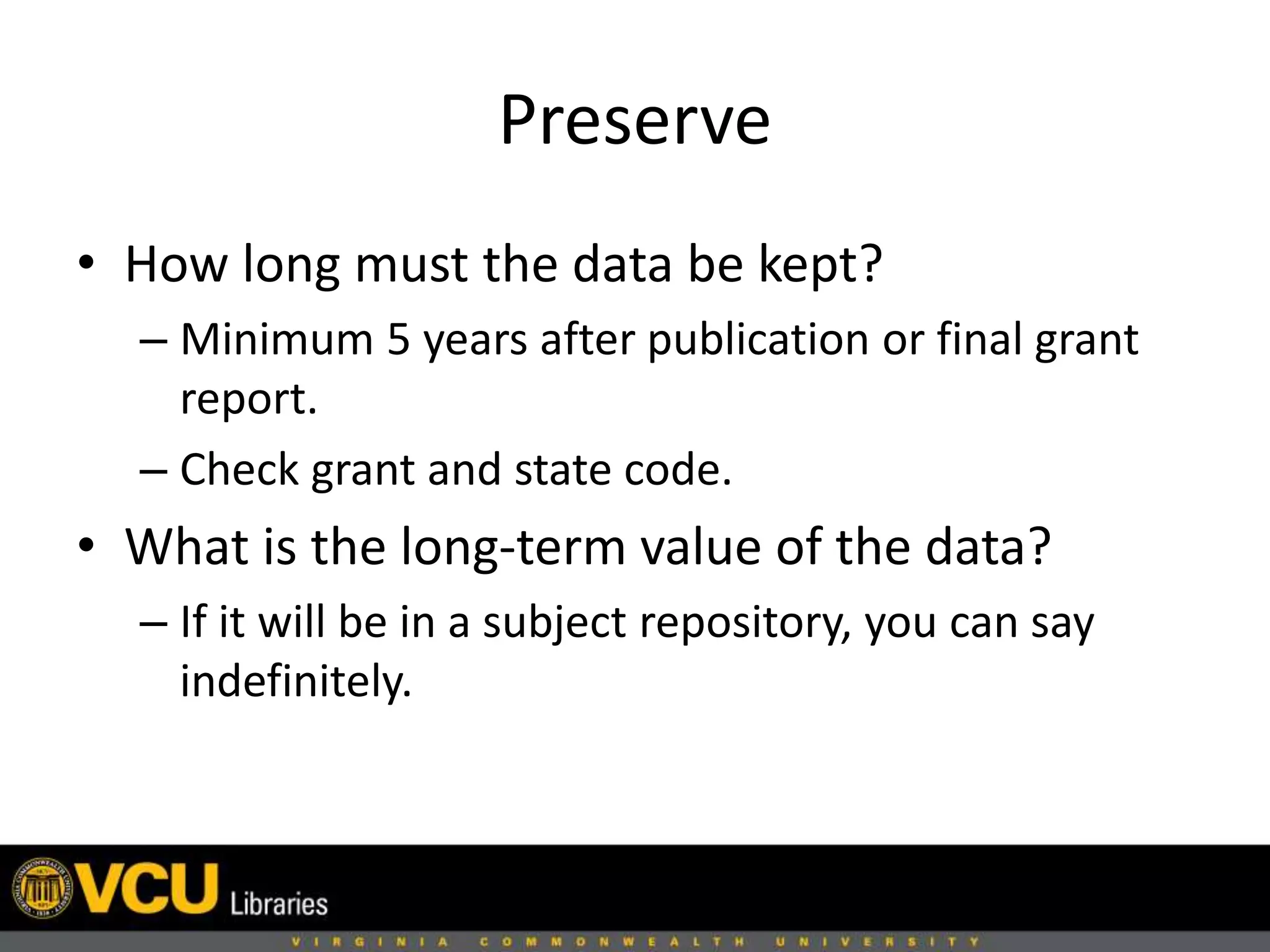 Preserve
• How long must the data be kept?
– Minimum 5 years after publication or final grant
report.
– Check grant and state code.
• What is the long-term value of the data?
– If it will be in a subject repository, you can say
indefinitely.
 