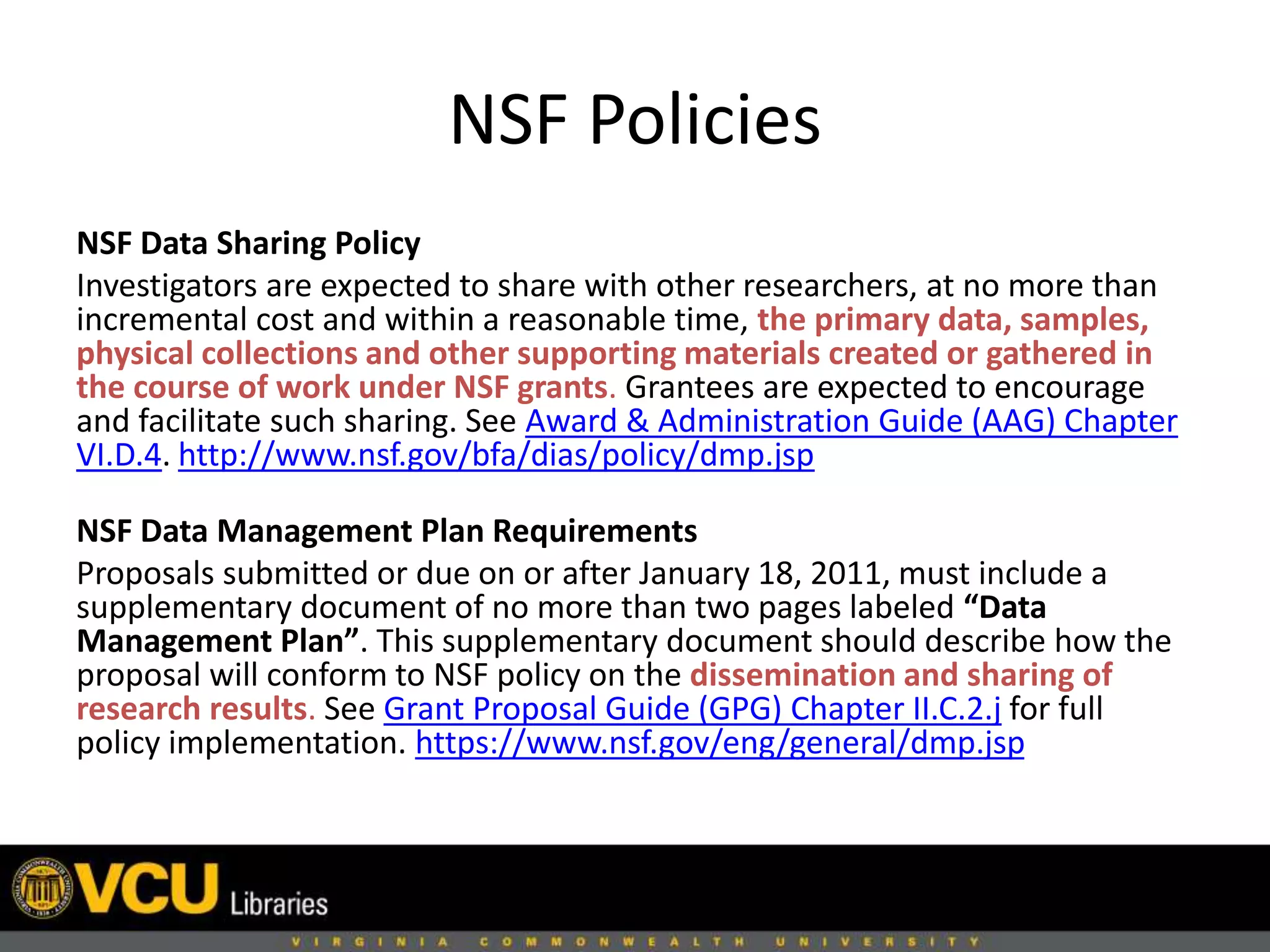 NSF Policies
NSF Data Sharing Policy
Investigators are expected to share with other researchers, at no more than
incremental cost and within a reasonable time, the primary data, samples,
physical collections and other supporting materials created or gathered in
the course of work under NSF grants. Grantees are expected to encourage
and facilitate such sharing. See Award & Administration Guide (AAG) Chapter
VI.D.4. http://www.nsf.gov/bfa/dias/policy/dmp.jsp
NSF Data Management Plan Requirements
Proposals submitted or due on or after January 18, 2011, must include a
supplementary document of no more than two pages labeled “Data
Management Plan”. This supplementary document should describe how the
proposal will conform to NSF policy on the dissemination and sharing of
research results. See Grant Proposal Guide (GPG) Chapter II.C.2.j for full
policy implementation. https://www.nsf.gov/eng/general/dmp.jsp
 