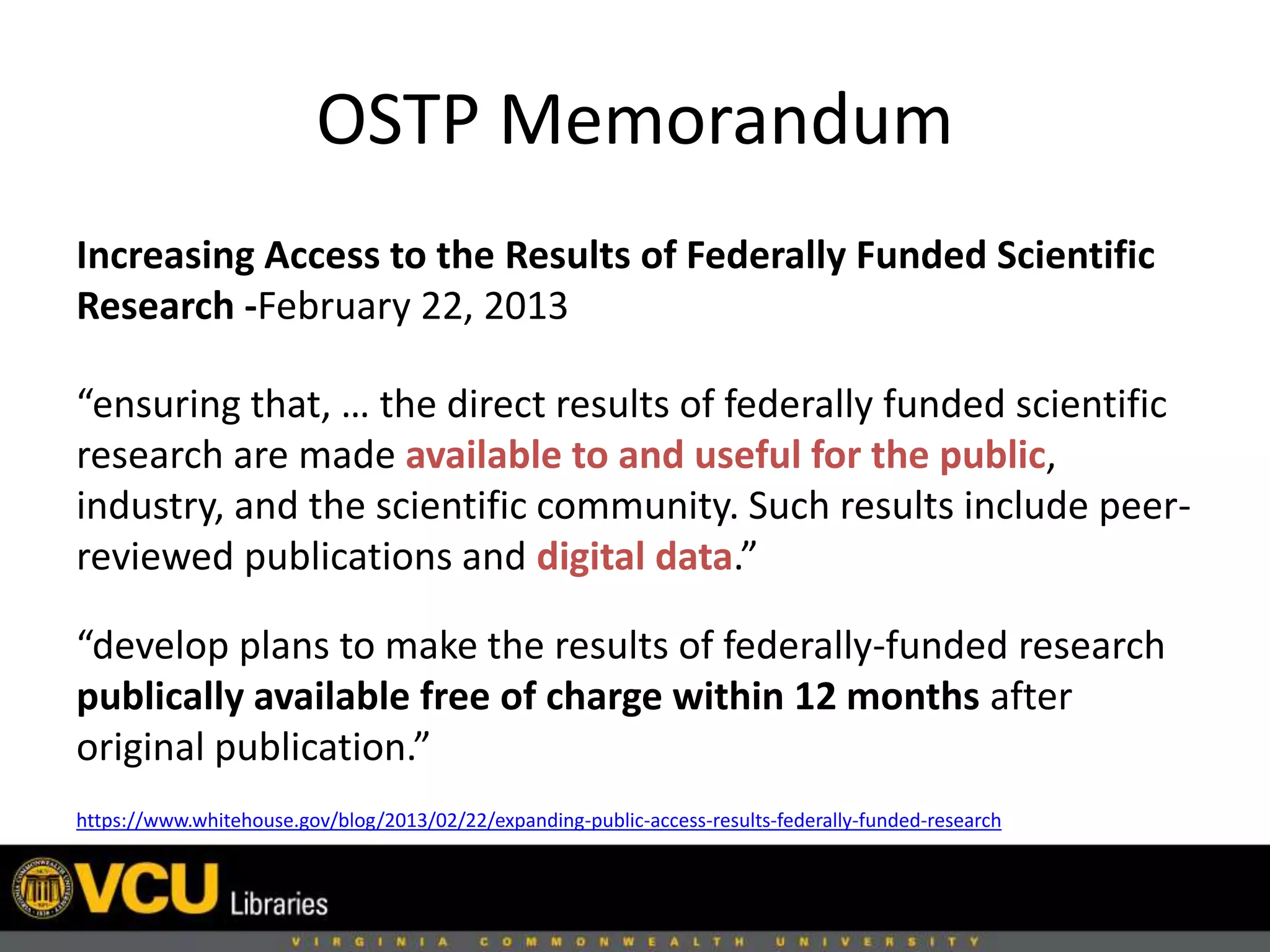 OSTP Memorandum
Increasing Access to the Results of Federally Funded Scientific
Research -February 22, 2013
“ensuring that, … the direct results of federally funded scientific
research are made available to and useful for the public,
industry, and the scientific community. Such results include peer-
reviewed publications and digital data.”
“develop plans to make the results of federally-funded research
publically available free of charge within 12 months after
original publication.”
https://www.whitehouse.gov/blog/2013/02/22/expanding-public-access-results-federally-funded-research
 