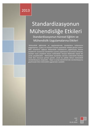 Standardizasyonun Küresel Eğitim ve
Mühendislik Uygulamalarına Etkileri
Prof. Dr. Ali Osman Öncel1,2
İstanbul Üniversitesi Mühendislik Fakültesi Jeofizik Mühendisliği Bölümü
1
TMMOB Jeofizik Mühendisleri Odası İstanbul Şube Yönetim Kurulu Başkanı
2
Özet. Mühendislik eğitiminde ve uygulamalarında standartların kullanımının yaygınlaşması, iş gücü ve
ürünlerin küresel pazarlarda rekabet gücünü arttırır. ABET/MÜDEK kriterlerini sağlayan Mühendislik
Fakültelerinin çoğalmasıyla, bitirme projelerinin uluslararası/ulusal standartlara uygun yapılmasını
sağlayacaktır. Mühendislik Standardizasyon dersinin mühendislik fakültesi ortak ders havuzuna mutlaka
girmesi gerekir. Yetkili kurumlar tarafından yapılacak rapor ve proje denetimlerinde standardizasyona
geçilmesiyle kötü mühendislik uygulamaları azalabilir.
Standardizasyon yoksa tehlike büyür. Standartsız mühendislik hizmeti alan kurumların,
standartsız, kalitesiz ve riskli mühendislik uygulamalarına izin vermeyerek kötü mühendislik
uygulamalarına engel olması beklenir. Hizmette standart aranmazsa, standardizasyon esaslı
çalışan mühendislik uygulamaları yapan firmaların rekabet gücü zayıflar. Yasa ve
yönetmeliklere girdiğinden dolayı talep edilen mühendislik hizmetlerinin bir rutin olarak
görülmesi hatalıdır. İşin yapılış sürecinden daha çok şekilsel şartlarının sağlanmasını yeterli
gören bir bakış açısı standartsız mühendislik hizmetlerine destek sağlamış olabilir. Bir deprem
anında çürük zemine veya çürük binalara sağlam raporu verilmesi gibi çok uç örneklerin sayısal
ve yerleşik dağılımı afetlerden (deprem, heyelan veya dere yatağının taşması) sonra ortaya çıkar.
Van depreminden sonra, güya 2007 deprem yönetmeliklerine göre yapılmış olduğu bilinen
binaların hasar görmesi gibi tuhaf durumlar ortaya çıkar. Yönetmelikler kusursuz veya güncel
olsa dahi, yönetmeliklerin hatalı uygulanmasına bağlı olarak ortaya çıkan hatalı veya denetimsiz
mühendislik uygulamaları belli olmaktadır. Kısaca, zemin ve yapı incelemelerini deprem
öncesinde ve deprem sonrasında standartsız mühendislikle yaptıran bürokratik veya idari
zafiyetin varlığı anlaşılır.
Standardizasyona geçilmesi kötü mühendisliği siler. Standartsız mühendislikle işlerin
yapıldığı ilçe belediyeleri veya kentlerde, standartlı mühendislik hizmeti veren firmaların
yaşaması zordur. İş tanımı ile işin özelliğiyle ilgili mühendislik standartlarının teknik
şartnamelerde birlikte yazılması gerekir. Denetim sürecinde şekilcilik terk edilmeli, yapılan işin
standardizasyonuna bakılmalıdır. Mühendislik uygulamalarında Avrupa ve Dünya Mühendislik
standartları mevcut olmasına ve bazılarının TSE tarafından çevrilerek yayınlanması yaygın
kullanılacağını garanti etmemektedir. Avrupa birliğine aday bir ülke olmamızdan dolayı,
Avrupa Yer ve Yapı İncele Standartlar ülkemizde uyulması gerekli standartlar olarak dikkate
 